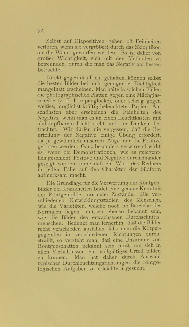 Selbst auf Diapositiven gehen oft Feinheiten verloren, wenn sie vergrößert durch das Skioptikon an die Wand geworfen werden. Es ist daher von großer Wichtigkeit, sich mit den Methoden zu befreunden, durch die man das Negativ am besten betrachtet. Direkt gegen das Licht gehalten, können selbst die besten Bilder bei nicht genügender Dichtigkeit mangelhaft erscheinen. Man halte in solchen Fällen die photographischen Platten gegen eine Milchglas- scheibe (z. B. Lampenglocke), oder schräg gegen weißes, möglichst kräftig beleuchtetes Papier. Am schönsten aber erscheinen die Feinheiten des Negativs, wenn man es an einen Leuchtkasten mit abdämpfbarem Licht stellt und im Dunkeln be- trachtet. Wir dürfen nie vergessen, daß die Be- urteilung der Negative einige Übung erfordert, da ja gewöhnlich unserem Auge nur die Positive geboten werden. Ganz besonders verwirrend wirkt €S, wenn bei Demonstrationen, wie es gelegent- lich geschieht. Positive und Negative durcheinander gezeigt werden, ohne daß ein Wort des Redners in jedem Falle auf den Charakter der Bildform aufmerksam macht. Die Grundlage für die Verwertung der Röntgen- bilder bei Krankheiten bildet eine genaue Kenntnis der Röntgenbilder normaler Zustände. Die ver- schiedenen Entwicklungsstadien des Menschen, wie die Varietäten, welche noch im Bereiche des Normalen liegen, müssen ebenso bekannt sein, wie die Bilder des erwachsenen Durchschnitts- menschen. Bedenkt man fernerhin, daß die Bilder recht verschieden ausfallen, falls man die Körper- gegenden in verschiedenen Richtungen durch- strahlt, so versteht man, daß eine Unsumme von Röntgenschatten bekannt sein muß, um sich in allen Verhältnissen ein vollgültiges Urteil bilden zu können. Man hat daher durch Auswahl typischer Durchleuchtungsrichtungen die röntgo- logischen Aufgaben zu erleichtern gesucht.