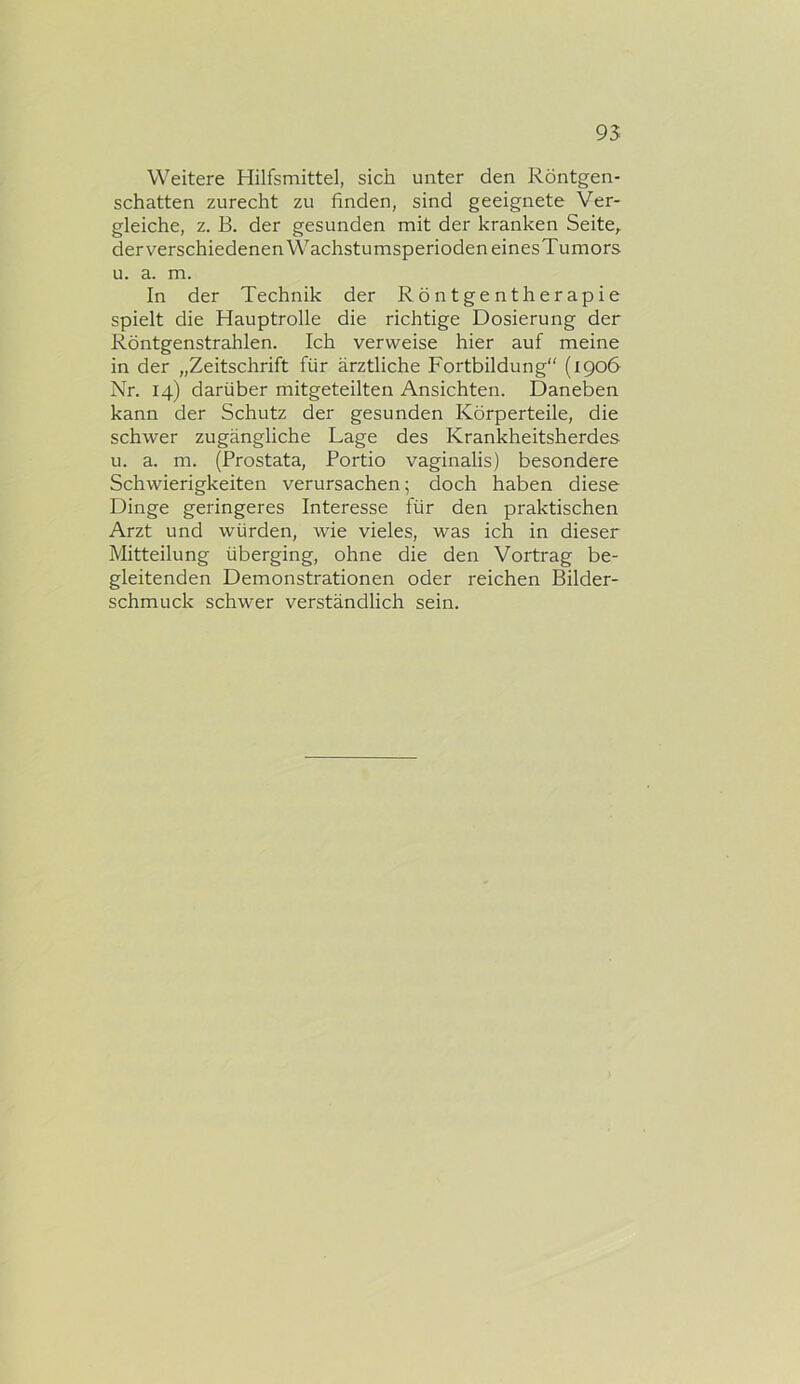 Weitere Hilfsmittel, sich unter den Röntgen- schatten zurecht zu finden, sind geeignete Ver- gleiche, z. B. der gesunden mit der kranken Seite,, der verschiedenen Wachstumsperioden einesTumors u. a. m. In der Technik der Röntgentherapie spielt die Hauptrolle die richtige Dosierung der Röntgenstrahlen. Ich verweise hier auf meine in der „Zeitschrift für ärztliche Fortbildung“ (1906 Nr. 14) darüber mitgeteilten Ansichten. Daneben kann der Schutz der gesunden Körperteile, die schwer zugängliche Lage des Krankheitsherdes u. a. m. (Prostata, Portio vaginalis) besondere Schwierigkeiten verursachen; doch haben diese Dinge geringeres Interesse für den praktischen Arzt und würden, wie vieles, was ich in dieser Mitteilung überging, ohne die den Vortrag be- gleitenden Demonstrationen oder reichen Bilder- schmuck schwer verständlich sein.