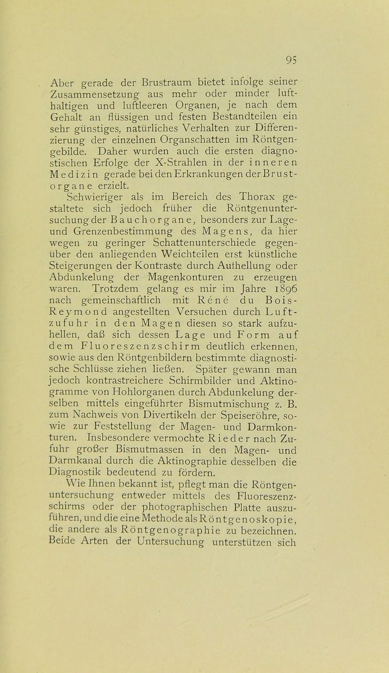 Aber gerade der Brustraum bietet infolge seiner Zusammensetzung aus mehr oder minder luft- haltigen und luftleeren Organen, je nach dem Gehalt an flüssigen und festen Bestandteilen ein sehr günstiges, natürliches Verhalten zur Differen- zierung der einzelnen Organschatten im Röntgen- gebilde. Daher wurden auch die ersten diagno- stischen Erfolge der X-Strahlen in der inneren Medizin gerade bei den Erkrankungen der Brust- organe erzielt. Schwieriger als im Bereich des Thorax ge- staltete sich jedoch früher die Röntgenunter- suchung der Bauch Organe, besonders zur Lage- und Grenzenbestimmung des Magens, da hier wegen zu geringer Schattenunterschiede gegen- über den anliegenden Weichteilen erst künstliche Steigerungen der Kontraste durch Aufhellung oder Abdunkelung der Magenkonturen zu erzeugen waren. Trotzdem gelang es mir im Jahre 1896 nach gemeinschaftlich mit Rene du Bois- Reymond angestellten Versuchen durch Luft- zufuhr in den Magen diesen so stark aufzu- hellen, daß sich dessen Lage und Form auf dem Fluoreszenzschirm deutlich erkennen, sowie aus den Röntgenbildern bestimmte diagnosti- sche Schlüsse ziehen ließen. Später gewann man jedoch kontrastreichere Schirmbilder und Aktino- gramme von Hohlorganen durch Abdunkelung der- selben mittels eingeführter Bismutmischung z. B. zum Nachweis von Divertikeln der Speiseröhre, so- wie zur Feststellung der Magen- und Darmkon- turen. Insbesondere vermochte Rieder nach Zu- fuhr großer Bismutmassen in den Magen- und Darmkanal durch die Aktinographie desselben die Diagnostik bedeutend zu fördern. Wie Ihnen bekannt ist, pflegt man die Röntgen- untersuchung entweder mittels des Fluoreszenz- schirms oder der photographischen Platte auszu- führen, und die eine Methode als Röntgenoskopie, die andere als Röntgenographie zu bezeichnen. Beide Arten der Untersuchung unterstützen sich