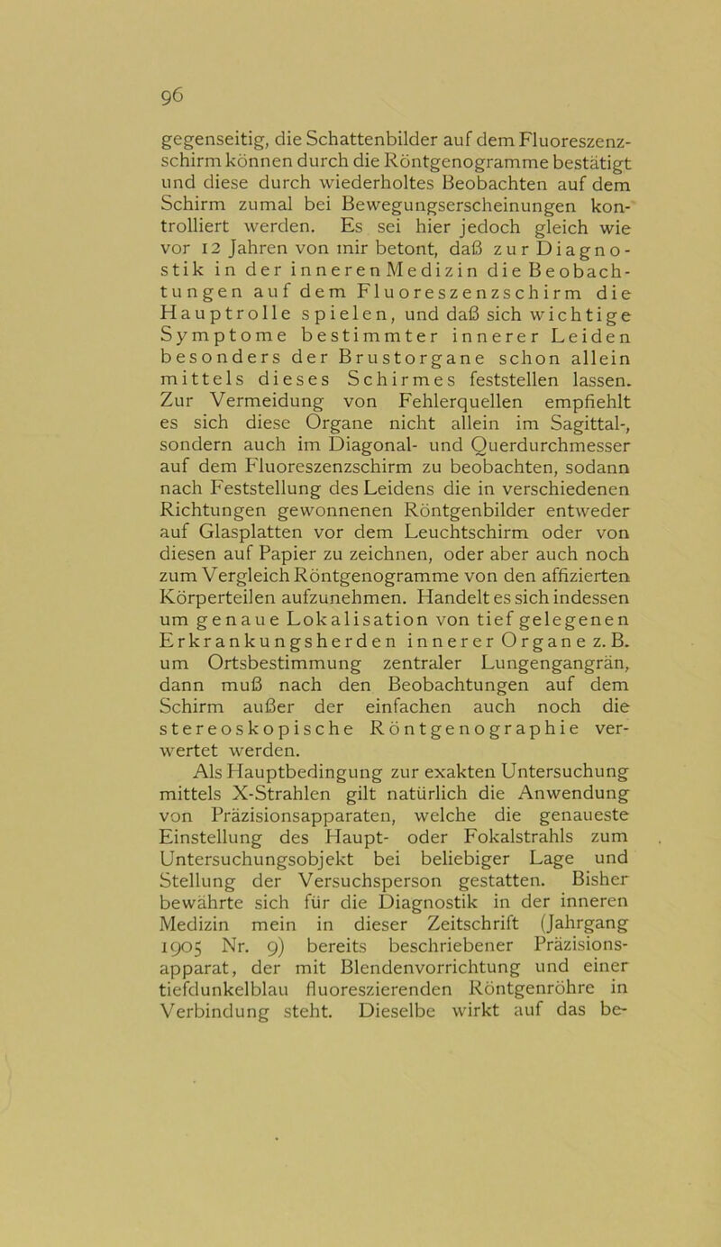 gegenseitig, die Schattenbilder auf dem Fluoreszenz- schirm können durch die Röntgenogramme bestätigt und diese durch wiederholtes Beobachten auf dem Schirm zumal bei Bewegungserscheinungen kon- trolliert werden. Es sei hier jedoch gleich wie vor 12 Jahren von mir betont, daß zurDiagno- stik in der inneren Medizin die Beobach- tungen auf dem Fluoreszenzschirm die Hauptrolle spielen, und daß sich wichtige Symptome bestimmter innerer Leiden besonders der Brustorgane schon allein mittels dieses Schirmes feststellen lassen. Zur Vermeidung von Fehlerquellen empfiehlt es sich diese Organe nicht allein im Sagittal-, sondern auch im Diagonal- und Querdurchmesser auf dem Fluoreszenzschirm zu beobachten, sodann nach Feststellung des Leidens die in verschiedenen Richtungen gewonnenen Röntgenbilder entweder auf Glasplatten vor dem Leuchtschirm oder von diesen auf Papier zu zeichnen, oder aber auch noch zum Vergleich Röntgenogramme von den affizierten Körperteilen aufzunehmen. Handelt es sich indessen um genaue Lokalisation von tief gelegenen Erkrankungsherden innerer Organe z. B. um Ortsbestimmung zentraler Lungengangrän, dann muß nach den Beobachtungen auf dem Schirm außer der einfachen auch noch die stereoskopische Röntgenographie ver- wertet werden. Als Hauptbedingung zur exakten Untersuchung mittels X-Strahlen gilt natürlich die Anwendung von Präzisionsapparaten, welche die genaueste Einstellung des Haupt- oder Fokalstrahls zum Untersuchungsobjekt bei beliebiger Lage und Stellung der Versuchsperson gestatten. Bisher bewährte sich für die Diagnostik in der inneren Medizin mein in dieser Zeitschrift (Jahrgang 1905 Nr. 9) bereits beschriebener Präzisions- apparat, der mit Blendenvorrichtung und einer tiefdunkelblau fluoreszierenden Röntgenröhre in Verbindung steht. Dieselbe wirkt auf das be-