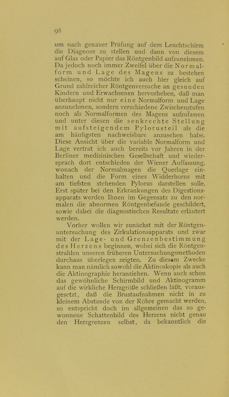 um nach genauer Prüfung auf dem Leuchtschirm die Diagnose zu stellen und dann von diesem auf Glas oder Papier das Röntgenbild aufzunehmen. Da jedoch noch immer Zweifel über die Normal- form und Lage des Magens zu bestehen scheinen, so möchte ich auch hier gleich auf Grund zahlreicher Röntgenversuche an gesunden Kindern und Erwachsenen hervorheben, daß man überhaupt nicht nur eine Normalform und Lage anzunehmen, sondern verschiedene Zwischenstufen noch als Normalformen des Magens aufzu'fassen und unter diesen die senkrechte Stellung mit aufsteigendem Pylorusteil als die am häufigsten nachweisbare anzusehen habe. Diese Ansicht über die variable Normalform und Lage vertrat ich auch bereits vor Jahren in der Berliner medizinischen Gesellschaft und wieder- sprach dort entschieden der Wiener Auffassung, wonach der Normalmagen die Querlage ein- halten und die Form eines Widderhorns mit am tiefsten stehenden Pylorus darstellen solle. Erst später bei den Erkrankungen des Digestions- apparats werden Ihnen im Gegensatz zu den nor- malen die abnormen Röntgenbefunde geschildert, sowie dabei die diagnostischen Resultate erläutert werden. Vorher wollen wir zunächst mit der Röntgen- untersuchung des Zirkulationsapparats und zwar mit der Lage- und Grenzenbestimmung des Herzens beginnen, wobei sich die Röntgen- strahlen unseren früheren Untersuchungsmethoden durchaus überlegen zeigten. Zu dies«m Zwecke kann man nämlich sowohl die Aktinoskopie als auch die Aktiiiographie heranziehen. Wenn auch schon das gewöhnliche Schirmbild und Aktinogramm auf die wirkliche Herzgröße schließen läßt, voraus- gesetzt, daß die Brustaufnahmen nicht in zu kleinem Abstande von der Röhre gemacht werden, so entspricht doch im allgemeinen das so ge- wonnene Schattenbild des Herzens nicht genau den Herzgrenzen selbst, da bekanntlich die