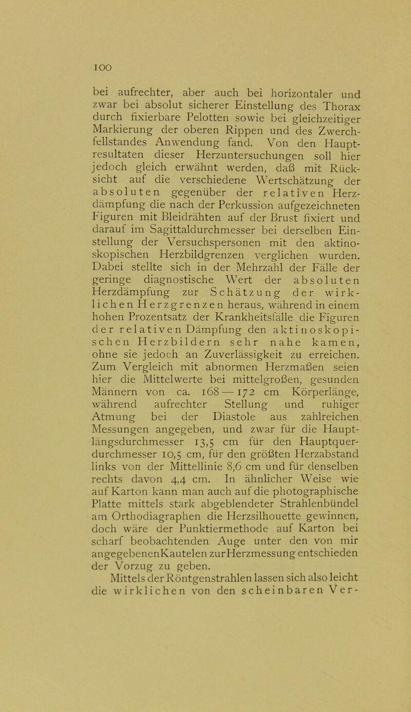 bei aufrechter, aber auch bei horizontaler und zwar bei absolut sicherer Einstellung des Thorax durch fixierbare Pelotten sowie bei gleichzeitiger Markierung der oberen Rippen und des Zwerch- fellstandes Anwendung fand. Von den Haupt- resultaten dieser Herzuntersuchungen soll hier jedoch gleich erwähnt werden, daß mit Rück- sicht auf die verschiedene Wertschätzung der absoluten gegenüber der relativen Herz- dämpfung die nach der Perkussion aufgezeichneten Figuren mit Bleidrähten auf der Brust fixiert und darauf im Sagittaldurchmesser bei derselben Ein- stellung der Versuchspersonen mit den aktino- skopischen Herzbildgrenzen verglichen wurden. Dabei stellte sich in der Mehrzahl der Fälle der geringe diagnostische Wert der absoluten Herzdämpfung zur Schätzung der wirk- lichen Herzgrenzen heraus, während in einem hohen Prozentsatz der Krankheitsfälle die Figuren der r el ative n Dämpfung den aktinoskopi- schen Herzbildern sehr nahe kamen, ohne sie jedoch an Zuverlässigkeit zu erreichen. Zum Vergleich mit abnormen Herzmaßen seien hier die Mittelwerte bei mittelgroßen, gesunden Männern von ca. i68—172 cm Körperlänge, während aufrechter Stellung und ruhiger Atmung bei der Diastole aus zahlreichen Messungen angegeben, und zwar für die Haupt- längsdurchmesser 13,5 cm für den Hauptquer- durchmesser 10,5 cm, für den größten Herzabstand links von der Mittellinie 8,6 cm und für denselben rechts davon 4,4 cm. In ähnlicher Weise wie auf Karton kann man auch auf die photographische Platte mittels stark abgeblendeter Strahlenbündel am Orthodiagraphen die Herzsilhouette gewinnen, doch wäre der Punktiermethode auf Karton bei scharf beobachtenden Auge unter den von mir angegcbenenKautelen zurHerzmessung entschieden der Vorzug zu geben. Mittels der Röntgenstrahlen lassen sich also leicht die wirklichen von den scheinbaren Ver-