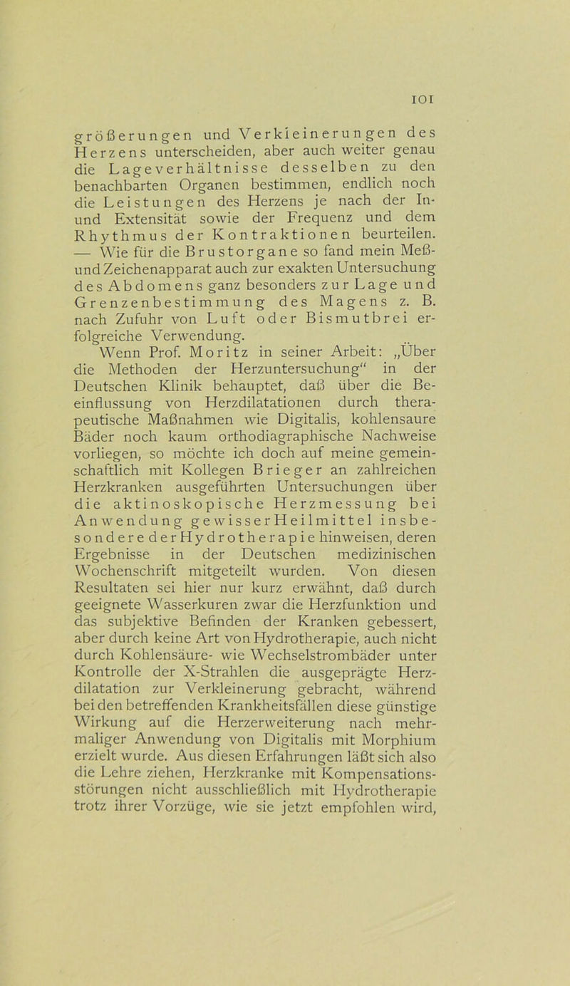lOI größerungen und Verkleinerungen des Herzens unterscheiden, aber auch weiter genau die Lageverhältnisse desselben zu den benachbarten Organen bestimmen, endlich noch die Leistungen des Herzens je nach der In- und Extensität sovvie der Frequenz und dem Rhythmus der Kontraktionen beurteilen. — Wie für die Brustorgane so fand mein Meß- und Zeichenapparat auch zur exakten Untersuchung des Abdomens ganz besonders zur Lage und Grenzenbestimmung des Magens z. B. nach Zufuhr von Luft oder Bismutbrei er- folgreiche Verwendung. Wenn Prof. Moritz in seiner Arbeit: „Über die Methoden der Herzuntersuchung'' in der Deutschen Klinik behauptet, daß über die Be- einflussung von Herzdilatationen durch thera- peutische Maßnahmen wie Digitalis, kohlensaure Bäder noch kaum orthodiagraphische Nachweise vorliegen, so möchte ich doch auf meine gemein- schaftlich mit Kollegen B r i e g e r an zahlreichen Herzkranken ausgeführten Untersuchungen über die aktinoskopische Herzmessung bei Anwendung gewisserHeilmittel insbe- sonderederHydrotherapie hinweisen, deren Ergebnisse in der Deutschen medizinischen Wochenschrift mitgeteilt wurden. Von diesen Resultaten sei hier nur kurz erwähnt, daß durch geeignete Wasserkuren zwar die Herzfunktion und das subjektive Befinden der Kranken gebessert, aber durch keine Art von Hydrotherapie, auch nicht durch Kohlensäure- wie Wechselstrombäder unter Kontrolle der X-Strahlen die ausgeprägte Herz- dilatation zur Verkleinerung gebracht, Avährend bei den betreffenden Krankheitsfällen diese günstige Wirkung auf die Herzerweiterung nach mehr- maliger Anwendung von Digitalis mit Morphium erzielt wurde. Aus diesen Erfahrungen läßt sich also die Lehre ziehen, Herzkranke mit Kompensations- störungen nicht ausschließlich mit Hydrotherapie trotz ihrer Vorzüge, wie sie jetzt empfohlen wird.
