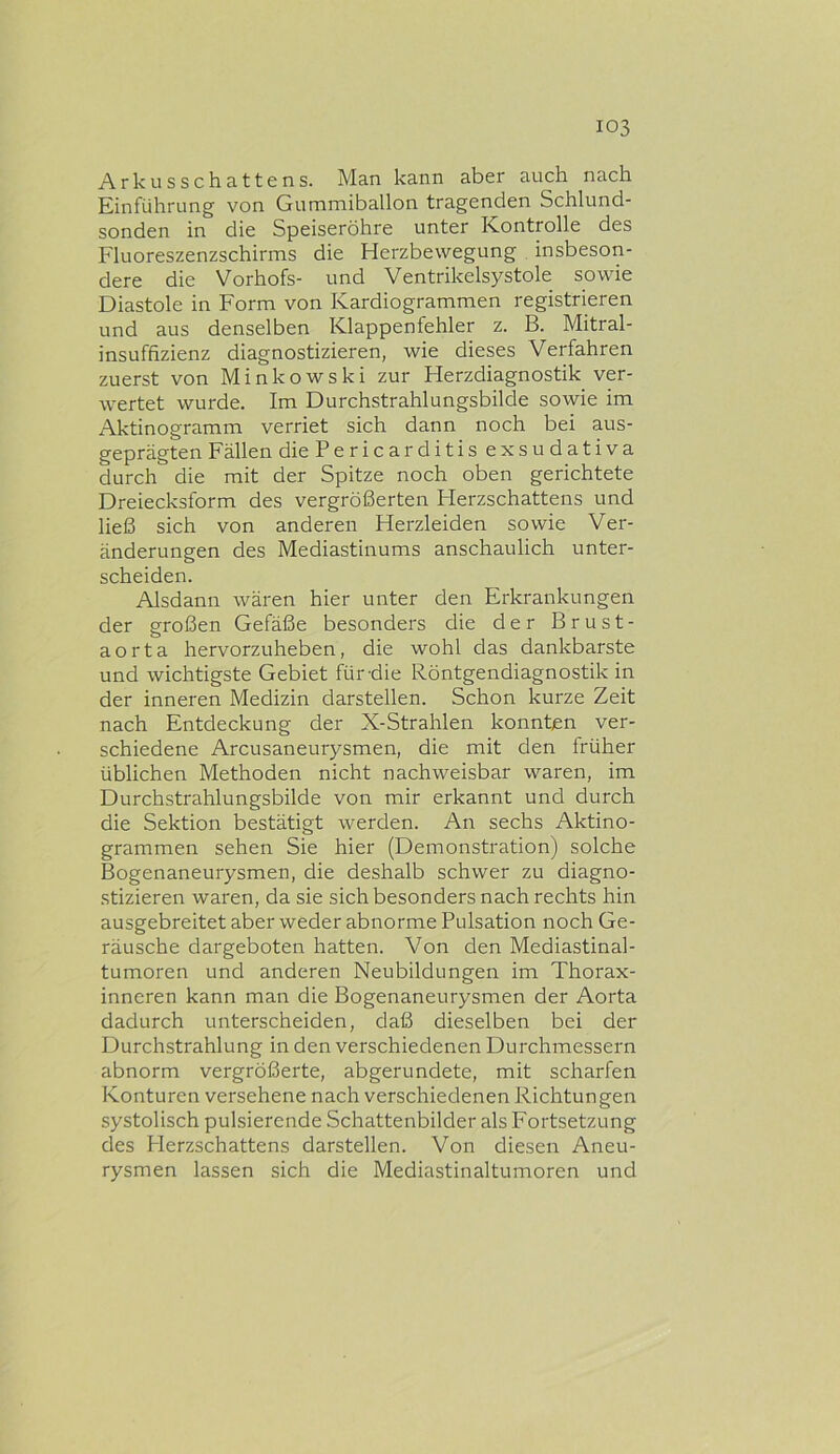 Arkusschattens. Man kann aber auch nach Einführung von Gummiballon tragenden Schlund- sonden in die Speiseröhre unter Kontrolle des Fluoreszenzschirms die Herzbewegung insbeson- dere die Vorhofs- und Ventrikelsystole sowie Diastole in Form von Kardiogrammen registrieren und aus denselben Klappenfehler z. B. Mitral- insuffizienz diagnostizieren, wie dieses Verfahren zuerst von Minkowski zur Herzdiagnostik ver- wertet wurde. Im Durchstrahlungsbilde sowie im Aktinogramm verriet sich dann noch bei aus- geprägten Fällen die Pericarditis exsudativa durch die mit der Spitze noch oben gerichtete Dreiecksform des vergrößerten Herzschattens und ließ sich von anderen Herzleiden sowie Ver- änderungen des Mediastinums anschaulich unter- scheiden. Alsdann wären hier unter den Erkrankungen der großen Gefäße besonders die der Brust- aorta hervorzuheben, die wohl das dankbarste und wichtigste Gebiet für-die Röntgendiagnostik in der inneren Medizin darstellen. Schon kurze Zeit nach Entdeckung der X-Strahlen konnten ver- schiedene Arcusaneurysmen, die mit den früher üblichen Methoden nicht nachweisbar waren, im Durchstrahlungsbilde von mir erkannt und durch die Sektion bestätigt werden. An sechs Aktino- grammen sehen Sie hier (Demonstration) solche Bogenaneurysmen, die deshalb schwer zu diagno- stizieren waren, da sie sich besonders nach rechts hin ausgebreitet aber weder abnorme Pulsation noch Ge- räusche dargeboten hatten. Von den Mediastinal- tumoren und anderen Neubildungen im Thorax- inneren kann man die Bogenaneurysmen der Aorta dadurch unterscheiden, daß dieselben bei der Durchstrahlung in den verschiedenen Durchmessern abnorm vergrößerte, abgerundete, mit scharfen Konturen versehene nach verschiedenen Richtungen systolisch pulsierende Schattenbilder als Fortsetzung des Herzschattens darstellen. Von diesen Aneu- rysmen lassen sich die Mediastinaltumoren und