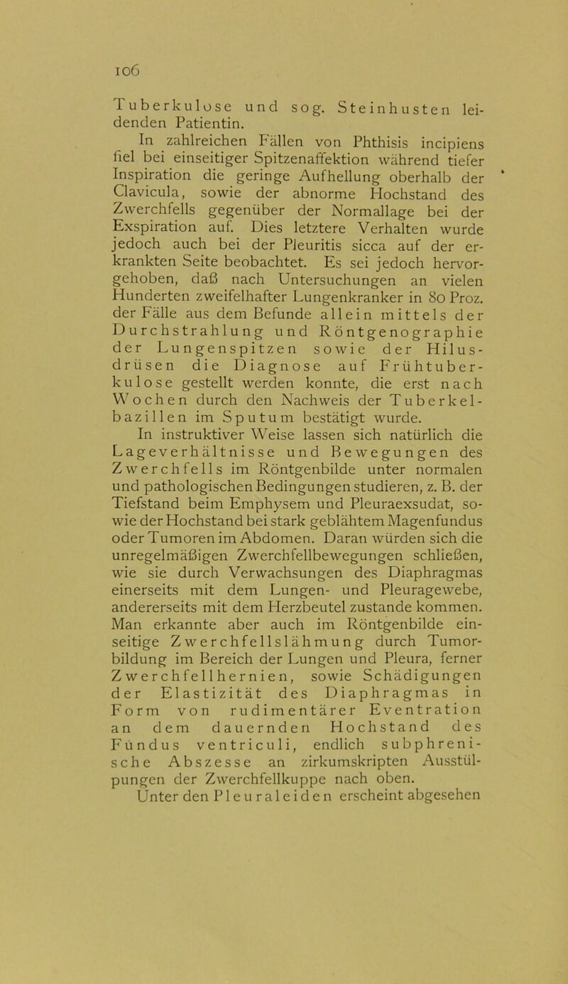 io6 Tuberkulose und sog. Stein husten lei- denden Patientin. In zahlreichen Fällen von Phthisis incipiens fiel bei einseitiger Spitzenaffektion während tiefer Inspiration die geringe Aufhellung oberhalb der Clavicula, sowie der abnorme Hochstand des Zwerchfells gegenüber der Normallage bei der Exspiration auf. Dies letztere Verhalten wurde jedoch auch bei der Pleuritis sicca auf der er- krankten Seite beobachtet. Es sei jedoch hervor- gehoben, daß nach Untersuchungen an vielen Hunderten zweifelhafter Lungenkranker in 8o Proz. der Fälle aus dem Befunde allein mittels der Durch Strahlung und Röntgenographie der Lungenspitzen sowie der Hilus- drüsen die Diagnose auf Frühtuber- kulose gestellt werden konnte, die erst nach V\'ochen durch den Nachweis der Tuberkel- bazillen im Sputum bestätigt wurde. In instruktiver Weise lassen sich natürlich die Lageverhältnisse und Bewegungen des Zwerchfells im Röntgenbilde unter normalen und pathologischen Bedingungen studieren, z. B. der Tiefstand beim Emphysem und Pleuraexsudat, so- wie der Hochstand bei stark geblähtem Magenfundus oder Tumoren im Abdomen. Daran würden sich die unregelmäßigen Zwerchfellbewegungen schließen, wie sie durch Verwachsungen des Diaphragmas einerseits mit dem Lungen- und Pleuragewebe, andererseits mit dem Herzbeutel zustande kommen. Man erkannte aber auch im Röntgenbilde ein- seitige Zwerchfellslähmung durch Tumor- bildung im Bereich der Lungen und Pleura, ferner Zwerchfellhernien, sowie Schädigungen der Elastizität des Diaphragmas in Form von rudimentärer Eventration an dem dauernden Hochstand des Fundus ventriculi, endlich subphreni- sche Abszesse an zirkumskripten Ausstül- pungen der Zwerchfeilkuppe nach oben. Unter den P1 e u r a 1 e i d e n erscheint abgesehen