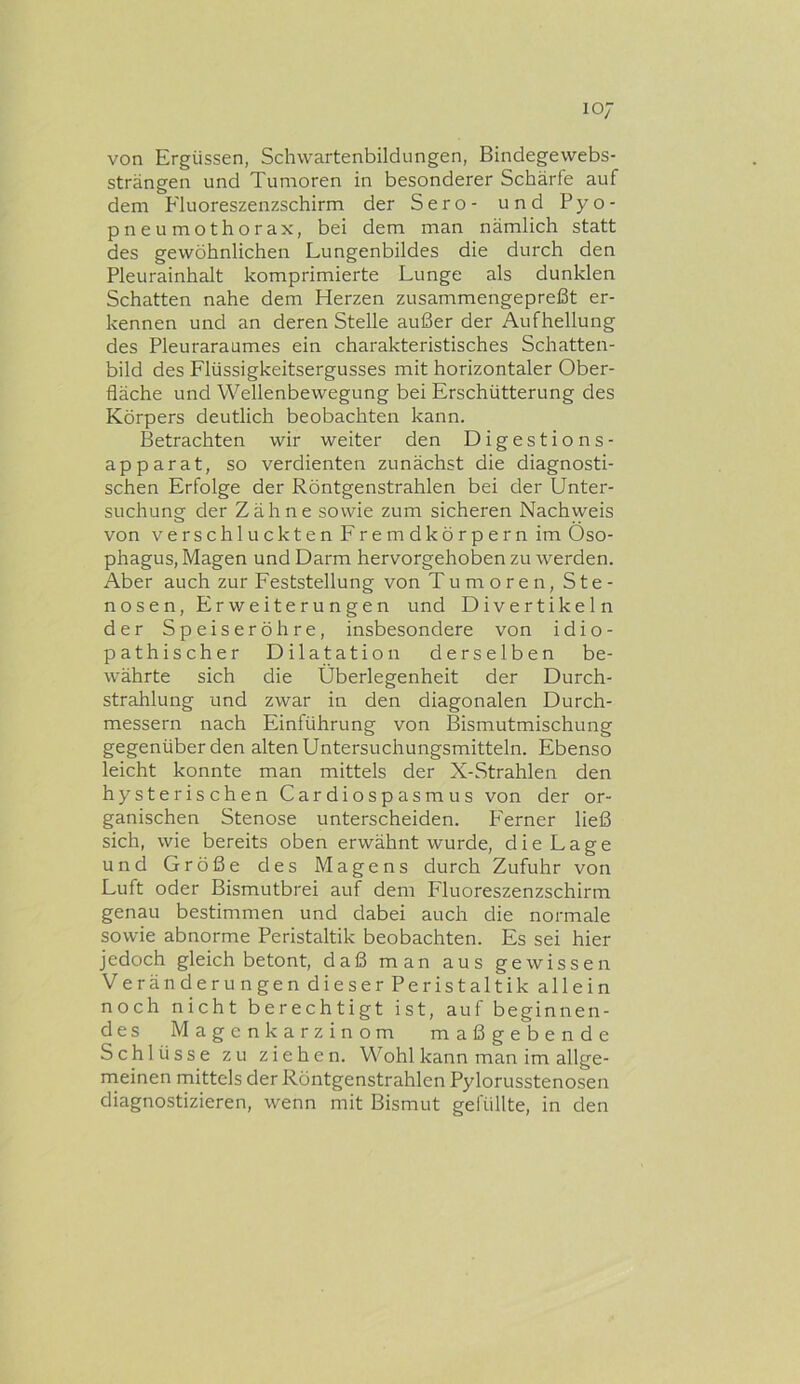 von Ergüssen, Schwartenbildungen, Bindegewebs- strängen und Tumoren in besonderer Schärfe auf dem Fluoreszenzschirm der Sero- und Pyo- pneumothorax, bei dem man nämlich statt des gewöhnlichen Lungenbildes die durch den Pleurainhalt komprimierte Lunge als dunklen Schatten nahe dem Herzen zusammengepreßt er- kennen und an deren Stelle außer der Aufhellung des Pleuraraumes ein charakteristisches Schatten- bild des Flüssigkeitsergusses mit horizontaler Ober- fläche und Wellenbewegung bei Erschütterung des Körpers deutlich beobachten kann. Betrachten wir weiter den Digestions- apparat, so verdienten zunächst die diagnosti- schen Erfolge der Röntgenstrahlen bei der Unter- suchung der Zähne sowie zum sicheren Nachweis von verschluckten Fremdkörpern im Öso- phagus, Magen und Darm hervorgehoben zu werden. Aber auch zur Feststellung von Tumoren, Ste- nosen, Erweiterungen und Divertikeln der Speiseröhre, insbesondere von idio- pathischer Dilatation derselben be- währte sich die Überlegenheit der Durch- strahlung und zwar in den diagonalen Durch- messern nach Einführung von Bismutmischung gegenüber den alten Untersuchungsmitteln. Ebenso leicht konnte man mittels der X-Strahlen den hysterischen Cardiospasmus von der or- ganischen Stenose unterscheiden. P'erner ließ sich, wie bereits oben erwähnt wurde, die Lage und Größe des Magens durch Zufuhr von Luft oder Bismutbrei auf dem Fluoreszenzschirm genau bestimmen und dabei auch die normale sowie abnorme Peristaltik beobachten. Es sei hier jedoch gleich betont, daß man aus gewissen Veränderungen dieser Peristaltik allein noch nicht berechtigt ist, auf beginnen- des Magen karzinom maßgebende Schlüsse zu ziehen. Wohl kann man im allge- rneinen mittels der Röntgenstrahlen Pylorusstenosen diagnostizieren, wenn mit Bismut gefüllte, in den
