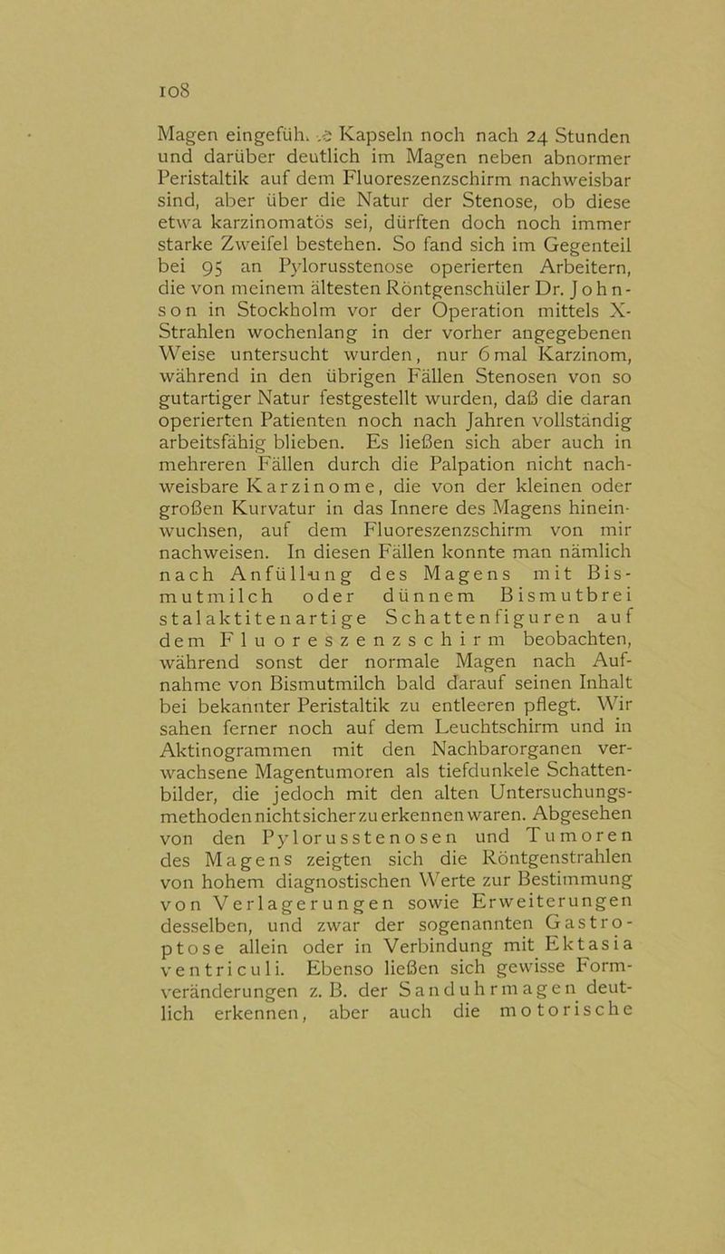 io8 Magen eingefüh. -,e Kapseln noch nach 24 Stunden und darüber deutlich im Magen neben abnormer Peristaltik auf dem Fluoreszenzschirm nachweisbar sind, aber über die Natur der Stenose, ob diese etwa karzinomatös sei, dürften doch noch immer starke Zweifel bestehen. So fand sich im Gegenteil bei 95 an Pjdorusstenose operierten Arbeitern, die von meinem ältesten Röntgenschüler Dr. J o h n - son in Stockholm vor der Operation mittels X- Strahlen wochenlang in der vorher angegebenen Weise untersucht wurden, nur 6mal Karzinom, während in den übrigen Fällen Stenosen von so gutartiger Natur festgestellt wurden, daß die daran operierten Patienten noch nach Jahren vollständig arbeitsfähig blieben. Es ließen sich aber auch in mehreren Fällen durch die Palpation nicht nach- weisbare Karzinome, die von der kleinen oder großen Kurvatur in das Innere des Magens hinein- wuchsen, auf dem P'luoreszenzschirm von mir nachweisen. In diesen Fällen konnte man nämlich nach Anfüll-ung des Magens mit Bis- mutmilch oder dünnem Bismutbrei Stalaktiten artige Schatten figuren auf dem Fluoreszenzschirm beobachten, während sonst der normale Magen nach Auf- nahme von Bismutmilch bald darauf seinen Inhalt bei bekannter Peristaltik zu entleeren pflegt. Wir sahen ferner noch auf dem Leuchtschirm und in Aktinogrammen mit den Nachbarorganen ver- wachsene Magentumoren als tiefdunkele Schatten- bilder, die jedoch mit den alten Untersuchungs- methodennichtsicherzu erkennen waren. Abgesehen von den Pylorusstenosen und Tumoren des Magens zeigten sich die Röntgenstrahlen von hohem diagnostischen Werte zur Bestimmung von Verlagerungen sowie Erweiterungen desselben, und zwar der sogenannten Gastro- ptose allein oder in Verbindung mit Ektasia ventriculi. Ebenso ließen sich gewisse Form- veränderungen z. B. der S a n d u h r m a g e n deut- lich erkennen, aber auch die motorische