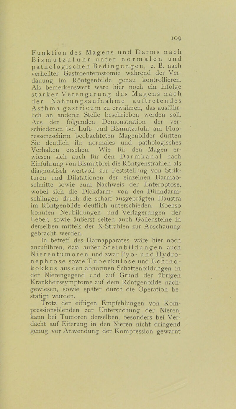 Funktion des Magens und Darms nach Bismutzufuhr unter normalen und pathologischen Bedingungen, z. B. nach verheilter Gastroenterostomie während der Ver- dauung im Röntgenbilde genau kontrollieren. Als bemerkenswert wäre hier noch ein infolge starker Verengerung des Magens nach der Nahrungsaufnahme auftretendes Asthma gastricum zu erwähnen, das ausführ- lich an anderer Stelle beschrieben werden soll. Aus der folgenden Demonstration der ver- schiedenen bei Luft- und Bismutzufuhr am Fluo- reszenzschirm beobachteten Magenbilder dürften Sie deutlich ihr normales und pathologisches Verhalten ersehen. Wie für den Magen er- wiesen sich auch für den Darmkanal nach Einführung von Bismutbrei die Röntgenstrahlen als diagnostisch wertvoll zur Feststellung von Strik- turen und Dilatationen der einzelnen Darmab- schnitte sowie zum Nachweis der Enteroptose, wobei sich die Dickdarm- von den Dünndarm- schlingen durch die scharf ausgeprägten Flaustra im Röntgenbilde deutlich unterschieden. Ebenso konnten Neubildungen und Verlagerungen der Leber, sowie äußerst selten auch Gallensteine in derselben mittels der X-Strahlen zur Anschauung gebracht werden. In betreff des Harnapparates wäre hier noch anzuführen, daß außer Steinbildungen auch Nierentumoren undzwarPyo- undHydro- nephrose sowie Tuberkulose und Echino- kokkus aus den abnormen Schattenbildungen in der Nierengegend und auf Grund der übrigen Krankheitssymptome auf dem Röntgenbilde nach- gewiesen, sowie später durch die Operation be stätigt wurden. Trotz der eifrigen Empfehlungen von Kom- pressionsblenden zur Untersuchung der Nieren, kann bei Tumoren derselben, besonders bei Ver- dacht auf Eiterung in den Nieren nicht dringend genug vor Anwendung der Kompression gewarnt