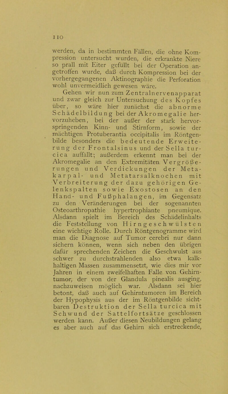 1 IO werden, da in bestimmten Fällen, die ohne Kom- pression untersucht wurden, die erkrankte Niere so prall mit Eiter gefüllt bei der Operation an- getroffen wurde, daß durch Kompression bei der vorhergegangenen Aktinographie die Perforation wohl unvermeidlich gewesen wäre. Gehen wir nun zum Zentralnervenapparat und zwar gleich zur Untersuchung des Kopfes über, so wäre hier zunächst die abnorme Schädelbildung bei der Akr o m e gali e her- vorzuheben, bei der außer der stark hervor- springenden Kinn- und Stirnform, sowie der mächtigen Protuberantia occipitalis im Röntgen- bilde besonders die bedeutende Erweite- rung der Frontalsinus und der S e 11 a t u r - cica auffällt', außerdem erkennt man bei der Akromegalie an den Extremitäten Vergröße- rungen und Verdickungen der Meta- karpal- und Metatarsalknochen mit Ve r b r e i t e r u n g der dazu gehörigen Ge- lenks palten sowie Exostosen an den Fland- und Fußphalangen, im Gegensatz zu den Veränderungen bei der sogenannten Osteoarthropathie hypertrophiante pneumique. Alsdann spielt im Bereich des Schädelinhalts die Feststellung von Flirngeschwülsten eine wichtige Rolle. Durch Röntgenogramme wird man die Diagnose auf Tumor cerebri nur dann sichern können, wenn sich neben den übrigen dafür sprechenden Zeichen die Geschwulst aus schwer zu durchstrahlenden also etwa kalk- haltigen Massen zusammensetzt, wie dies mir vor Jahren in einem zweifelhaften Falle von Gehirn- tumor, der von der Glandula pinealis ausging, nachzuweisen möglich war. Alsdann sei hier betont, daß auch auf Gehirntumoren im Bereich der Hypophysis aus der im Röntgenbilde sicht- baren Destruktion der Sella turcica mit Schwund der Sattelfortsätze geschlossen werden kann. Außer diesen Neubildungen gelang es aber auch auf das Gehirn sich erstreckende.