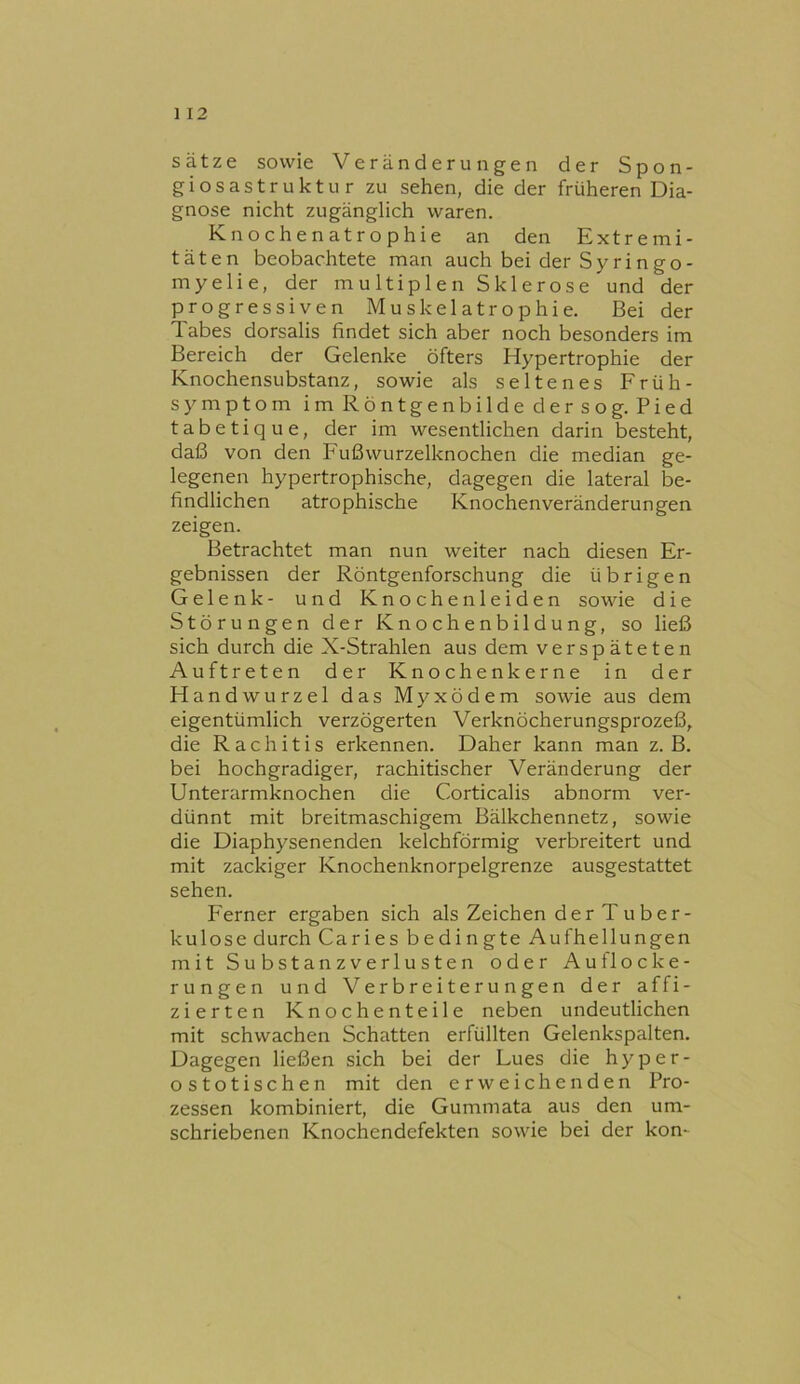 Sätze sowie Veränderungen der Spon- giosastruktur zu sehen, die der früheren Dia- gnose nicht zugänglich waren. Knochenatrophie an den Extremi- täten beobachtete man auch bei der Sy rin go- myelie, der multiplen Sklerose und der progressiven Muskelatrophie. Bei der Tabes dorsalis findet sich aber noch besonders im Bereich der Gelenke öfters Hypertrophie der Knochensubstanz, sowie als seltenes Früh- symptom im Röntgenbilde dersog. Pied tabetique, der im wesentlichen darin besteht, daß von den P'ußwurzelknochen die median ge- legenen hypertrophische, dagegen die lateral be- findlichen atrophische Knochenveränderungen zeigen. Betrachtet man nun weiter nach diesen Er- gebnissen der Röntgenforschung die übrigen Gelenk- und Knochenleiden sowie die Störungen der Knochenbildung, so ließ sich durch die X-Strahlen aus dem verspäteten Auftreten der Knochenkerne in der Handwurzel das Myxödem sowie aus dem eigentümlich verzögerten Verknöcherungsprozeß, die Rachitis erkennen. Daher kann man z. B. bei hochgradiger, rachitischer Veränderung der Unterarmknochen die Corticalis abnorm ver- dünnt mit breitmaschigem Bälkchennetz, sowie die Diaphysenenden kelchförmig verbreitert und mit zackiger Knochenknorpelgrenze ausgestattet sehen. PTmer ergaben sich als Zeichen der T uber- kulose durch Caries bedingte Aufhellungen mit Substanzverlusten oder Auflocke- rungen und Verbreiterungen der affi- zierten Knochenteile neben undeutlichen mit schwachen Schatten erfüllten Gelenkspalten. Dagegen ließen sich bei der Lues die hyper- ostotischen mit den erweichenden Pro- zessen kombiniert, die Gummata aus den um- schriebenen Knochendefekten sowie bei der kon-
