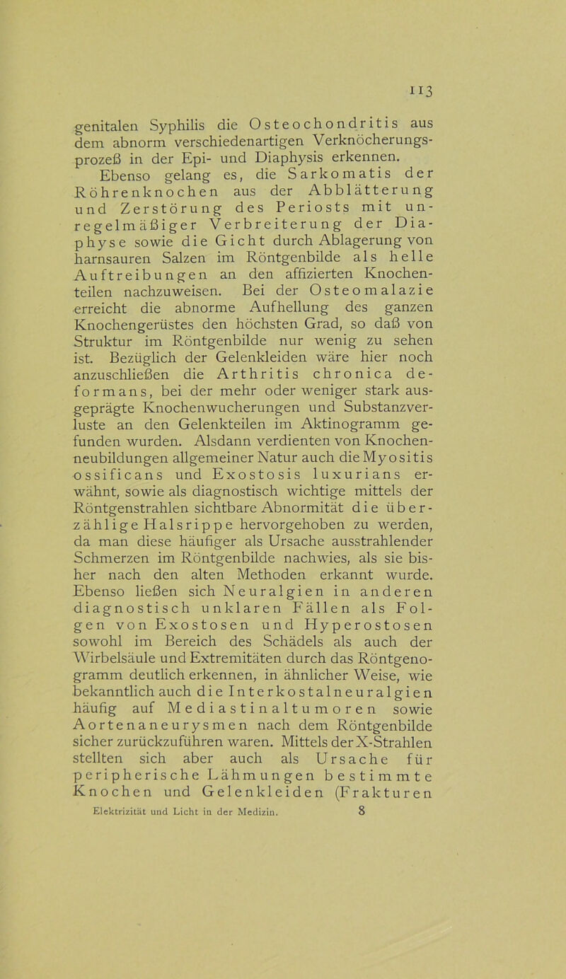 genitalen Syphilis die Osteochondritis aus dem abnorm verschiedenartigen Verknöcherungs- prozeß in der Epi- und Diaphysis erkennen. Ebenso gelang es, die Sarkomatis der Röhrenknochen aus der Abblätterung und Zerstörung des Periosts mit un- regelmäßiger Verbreiterung der Dia- physe sowie die Gicht durch Ablagerung von harnsauren Salzen im Röntgenbilde als helle Auftreibungen an den affizierten Knochen- teilen nachzuweisen. Bei der Osteomalazie erreicht die abnorme Aufhellung des ganzen Knochengerüstes den höchsten Grad, so daß von Struktur im Röntgenbilde nur wenig zu sehen ist. Bezüglich der Gelenkleiden wäre hier noch anzuschließen die Arthritis chronica de- formans, bei der mehr oder weniger stark aus- geprägte Knochenwucherungen und Substanzver- luste an den Gelenkteilen im Aktinogramm ge- funden wurden. Alsdann verdienten von Knochen- neubildungen allgemeiner Natur auch die Myositis ossificans und Exostosis luxurians er- wähnt, sowie als diagnostisch wichtige mittels der Röntgenstrahlen sichtbare Abnormität die ü b e r - zählige Halsrippe hervorgehoben zu werden, da man diese häufiger als Ursache ausstrahlender Schmerzen im Röntgenbilde nach wies, als sie bis- her nach den alten Methoden erkannt wurde. Ebenso ließen sich Neuralgien in anderen diagnostisch unklaren Fällen als Fol- gen von Exostosen und Hyperostosen sowohl im Bereich des Schädels als auch der Wirbelsäule und Extremitäten durch das Röntgeno- gramm deutlich erkennen, in ähnlicher Weise, wie bekanntlich auch die Interkostalneuralgien häufig auf Mediastinaltumoren sowie Aortenaneurysmen nach dem Röntgenbilde sicher zurückzuführen waren. Mittels der X-Strahlen stellten sich aber auch als Ursache f ü r peripherische Lähmungen bestimmte Knochen und Gelen kleiden (Frakturen Elektrizität und Licht in der Medizin. 8