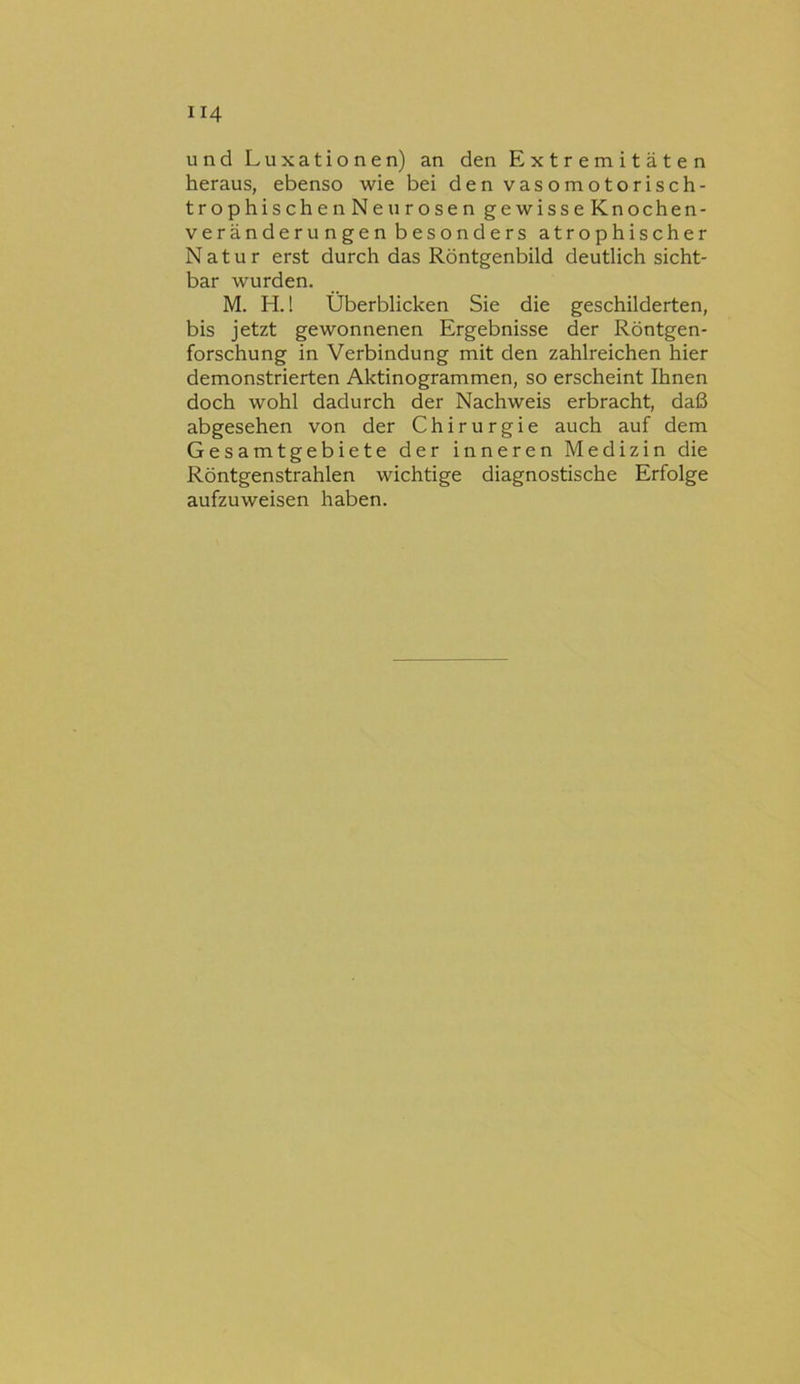 und Luxationen) an den Extremitäten heraus, ebenso wie bei denvasomotorisch- trophischenNeurosen gewisseKnochen- veränderungen besonders atrophischer Natur erst durch das Röntgenbild deutlich sicht- bar wurden. M. H. 1 Überblicken Sie die geschilderten, bis jetzt gewonnenen Ergebnisse der Röntgen- forschung in Verbindung mit den zahlreichen hier demonstrierten Aktinogrammen, so erscheint Ihnen doch wohl dadurch der Nachweis erbracht, daß abgesehen von der Chirurgie auch auf dem Gesamtgebiete der inneren Medizin die Röntgenstrahlen wichtige diagnostische Erfolge aufzuweisen haben.