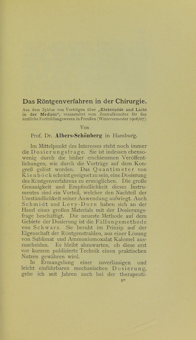 Aus dem Zyklus von Vorträgen über „Elektrizität und Licht in der Medizin“, veranstaltet vom Zentralkomitee für das ärztliche Fortbildungswesen in Preußen (Wintersemester 1906/07). Von Prof, Dr. Albers-Scllöliberg in Plambur'g. Im Mittelpunkt des Interesses steht noch immer die Dosierungsfrage. Sie ist indessen ebenso- wenig durch die bisher erschienenen Veröffent- lichungen, wie durch die Vorträge auf dem Kon- greß gelöst worden. Das Quantimeter von Kienböck scheint geeignet zu sein, eine Dosierung des Röntgenverfahrens zu ermöglichen. Die große Genauigkeit und Empfindlichkeit dieses Instru- mentes sind ein Vorteil, welcher den Nachteil der Umständlichkeit seiner Anwendung aufwiegt. Auch Schmidt und Levy-Dorn haben sich an der Hand eines großen Materials mit der Dosierungs- frage beschäftigt. Die neueste Methode auf dem Gebiete der Dosierung ist die Fällungsmethode von Schwarz. Sie beruht im Prinzip auf der Eigenschaft der Röntgenstrahlen, aus einer Lösung von Sublimat und Ammoniumoxalat Kalomel aus- zuscheiden. Es bleibt abzuwarten, ob diese erst vor kurzem publizierte Technik einen praktischen Nutzen gewähren wird. In Ermangelung einer zuverlässigen und leicht einführbaren mechanischen Dosierung, gehe ich seit Jahren auch bei der therapeuti- 8*