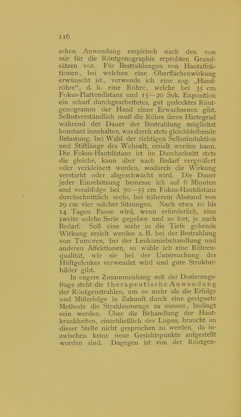 sehen Anwendung empirisch nach den von mir für die Röntgenographie erprobten Grund- sätzen vor. Für Bestrahlungen von Hautaffek- tionen, bei welchen eine Oberflächenwirkung erwünscht ist, verwende ich eine sog. „Hand- röhre, d. h. eine Röhre, welche bei 35 cm Fokus-Plattendistanz und 15—20 Sek. Exposition ein scharf durchgearbeitetes, gut gedecktes Rönt- genogramm der Hand eines Erwachsenen gibt. Selbstverständlich muß die Röhre ihren Härtegrad während der Dauer der Bestrahlung möglichst konstant innehalten, was durch stets gleichbleibende Belastung, bei Wahl der richtigen Selbstinduktion und Stiftlänge des Wehnelt, erzielt werden kann. Die Fokus-Hautdistanz ist im Durchschnitt stets die gleiche, kann aber nach Bedarf vergrößert oder verkleinert werden, wodurch die Wirkung verstärkt oder abgeschwächt wird. Die Dauer jeder Einzelsitzung bemesse ich auf 6 Minuten und verabfolge bei 30—35 cm Fokus-Hautdistanz durchschnittlich sechs, bei näherem Abstand von 29 cm vier solcher Sitzungen. Nach etwa 10 bis 14 Tagen Pause wird, wenn erforderlich, eine zweite solche Serie gegeben und so fort, je nach Bedarf. Soll eine mehr in die Tiefe gehende Wirkung erzielt werden z. B. bei der Bestrahlung von Tumoren, bei der Leukämiebehandlung und anderen Affektionen, so wähle ich eine Röhren- qualität, wie sie bei der Untersuchung des Hüftgelenkes verwendet wird und gute Struktur- bilder gibt. In engem Zusammenhang mit der Dosierungs- frage steht die therapeutische Anwendung der Röntgenstrahlen, um so mehr als die Erfolge und Mißerfolge in Zukunft durch eine geeignete Methode die Strahlenmenge zu messen, bedingt sein werden. Über die Behandlung der Haut- krankheiten, einschließlich des Lupus, braucht an dieser Stelle nicht gesprochen zu werden, da in- zwischen keine neue Gesichtspunkte aufgestellt worden sind. Dagegen ist von der Röntgen-