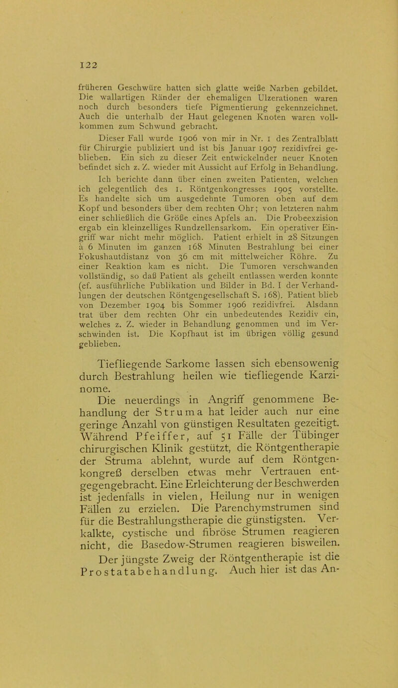 früheren Geschwüre hatten sich glatte weiße Narben gebildet. Die wallartigen Ränder der ehemaligen Ulzerationen waren noch durch besonders tiefe Pigmentierung gekennzeichnet. Auch die unterhalb der Haut gelegenen Knoten waren voll- kommen zum Schwund gebracht. Dieser Fall wurde 1906 von mir in Nr. i des Zentralblatt für Chirurgie publiziert und ist bis Januar 1907 rezidivfrei ge- blieben. Ein sich zu dieser Zeit entwickelnder neuer Knoten befindet sich z. Z. wieder mit Aussicht auf Erfolg in Behandlung. Ich berichte dann über einen zweiten Patienten, welchen ich gelegentlich des I. Röntgenkongresses 1905 vorstellte. Es handelte sich um ausgedehnte Tumoren oben auf dem Kopf und besonders über dem rechten Ohr; von letzteren nahm einer schließlich die Größe eines Apfels an. Die Probeexzision ergab ein kleinzelliges Rundzellensarkom. Ein operativer Ein- griff war nicht mehr möglich. Patient erhielt in 28 Sitzungen ä 6 Minuten im ganzen 168 Minuten Bestrahlung bei einer P'okushautdistanz von 36 cm mit mittelweicher Röhre. Zu einer Reaktion kam es nicht. Die Tumoren verschwanden vollständig, so daß Patient als geheilt entlassen werden konnte (cf. ausführliche Publikation und Bilder in Bd. I der Verhand- lungen der deutschen Röntgengesellschaft S. 168). Patient blieb von Dezember 1904 bis Sommer 1906 rezidivfrei. Alsdann trat über dem rechten Ohr ein unbedeutendes Rezidiv ein, welches z. Z. wieder in Behandlung genommen und im Ver- schwinden ist. Die Kopfhaut ist im übrigen völlig gesund geblieben. Tiefliegende Sarkome lassen sich ebensowenig durch Bestrahlung heilen wie tiefliegende Karzi- nome. Die neuerdings in Angriff genommene Be- handlung der Struma hat leider auch nur eine geringe Anzahl von günstigen Resultaten gezeitigt. Während Pfeiffer, auf 51 Fälle der Tübinger chirurgischen Klinik gestützt, die Röntgentherapie der Struma ablehnt, wurde auf dem Röntgen- kongreß derselben etwas mehr Vertrauen ent- gegengebracht. Eine Erleichterung der Beschwerden ist jedenfalls in vielen, Heilung nur in wenigen Fällen zu erzielen. Die Parenchymstrumen sind für die Bestrahlungstherapie die günstigsten. Ver- kalkte, cystische und fibröse Strumen reagieren nicht, die Basedow-Strumen reagieren bisweilen. Der jüngste Zweig der Röntgentherapie ist die Prostatabehandlung. Auch hier ist das An-