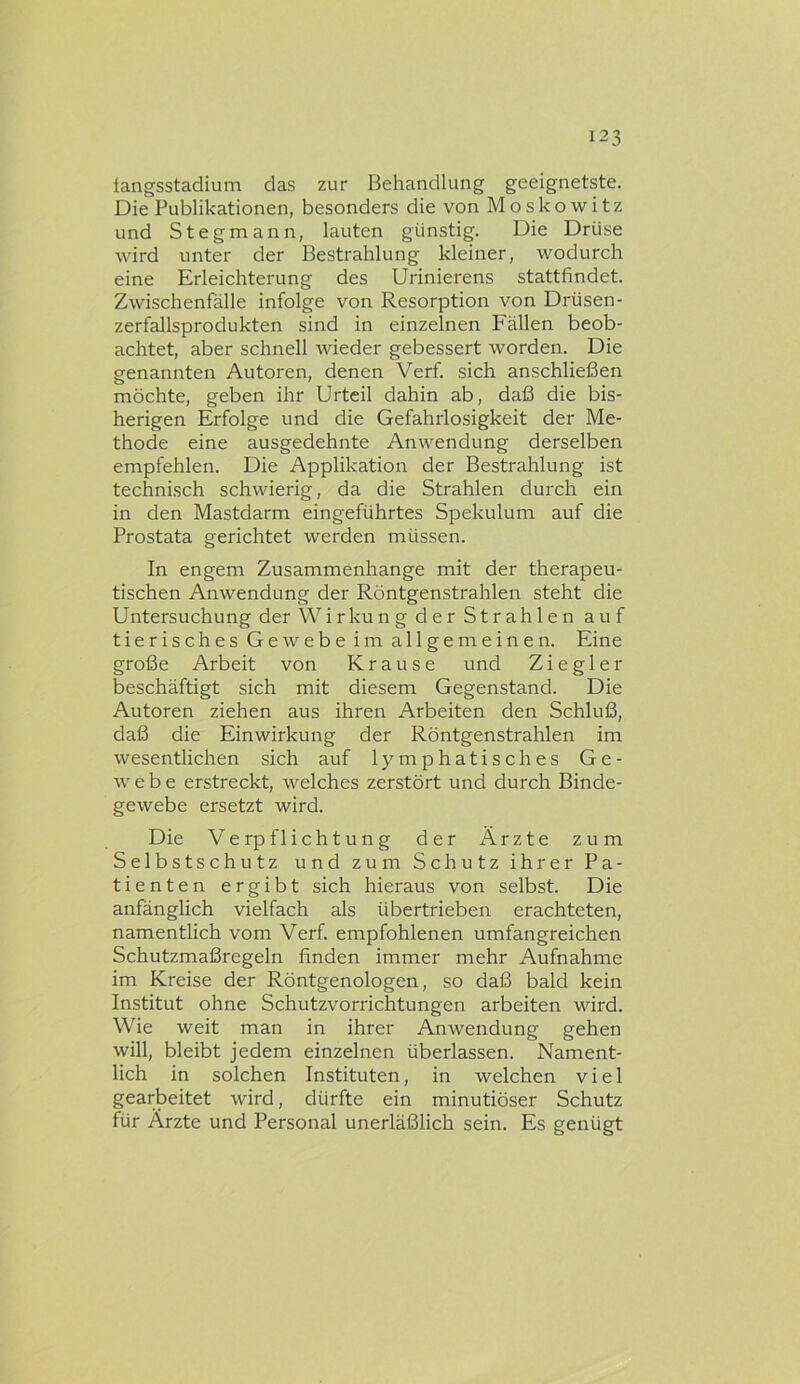 langsstadium das zur Behandlung geeignetste. Die Publikationen, besonders die von Moskowitz und Stegmann, lauten günstig. Die Drüse wird unter der Bestrahlung kleiner, wodurch eine Erleichterung des Urinierens stattfindet. Zwischenfälle infolge von Resorption von Drüsen- zerfallsprodukten sind in einzelnen Fällen beob- achtet, aber schnell wieder gebessert worden. Die genannten Autoren, denen Verf. sich anschließen möchte, geben ihr Urteil dahin ab, daß die bis- herigen Erfolge und die Gefahrlosigkeit der Me- thode eine ausgedehnte Anwendung derselben empfehlen. Die Applikation der Bestrahlung ist technisch schwierig, da die Strahlen durch ein in den Mastdarm eingeführtes Spekulum auf die Prostata gerichtet werden müssen. In engem Zusammenhänge mit der therapeu- tischen Anwendung der Röntgenstrahlen steht die Untersuchung der Wirkung der Strahlen auf tierisches Gewebe im allgemeinen. Eine große Arbeit von Krause und Ziegler beschäftigt sich mit diesem Gegenstand. Die Autoren ziehen aus ihren Arbeiten den Schluß, daß die Einwirkung der Röntgenstrahlen im wesentlichen sich auf lymphatisches Ge- webe erstreckt, welches zerstört und durch Binde- gewebe ersetzt wird. Die Verpflichtung der Ärzte zum Selbstschutz und zum Schutz ihrer Pa- tienten ergibt sich hieraus von selbst. Die anfänglich vielfach als übertrieben erachteten, namentlich vom Verf. empfohlenen umfangreichen Schutzmaßregeln finden immer mehr Aufnahme im Kreise der Röntgenologen, so daß bald kein Institut ohne Schutzvorrichtungen arbeiten ward. Wie weit man in ihrer Anwendung gehen will, bleibt jedem einzelnen überlassen. Nament- lich in solchen Instituten, in welchen viel gearbeitet wird, dürfte ein minutiöser Schutz für Ärzte und Personal unerläßlich sein. Es genügt