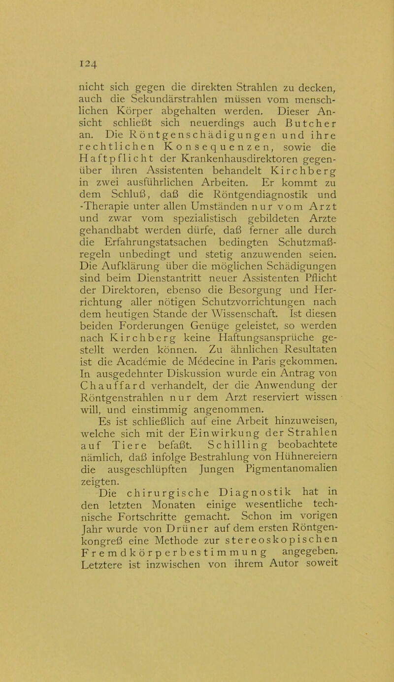 nicht sich gegen die direkten Strahlen zu decken, auch die Sekundärstrahlen müssen vom mensch- lichen Körper abgehalten werden. Dieser An- sicht schließt sich neuerdings auch ßutcher an. Die Röntgenschädigungen und ihre rechtlichen Konsequenzen, sowie die Haftpflicht der Krankenhausdirektoren gegen- über ihren Assistenten behandelt Kirchberg in zwei ausführlichen Arbeiten. Er kommt zu dem Schluß, daß die Röntgendiagnostik und -Therapie unter allen Umständen nur vom Arzt und zwar vom spezialistisch gebildeten Arzte gehandhabt werden dürfe, daß ferner alle durch die Erfahrungstatsachen bedingten Schutzmaß- regeln unbedingt und stetig anzuwenden seien. Die Aufklärung über die möglichen Schädigungen sind beim Dienstantritt neuer Assistenten Pflicht der Direktoren, ebenso die Besorgung und Her- richtung aller nötigen Schutzvorrichtungen nach dem heutigen Stande der Wissenschaft. Ist diesen beiden Forderungen Genüge geleistet, so werden nach Kirchberg keine Haftungsansprüche ge- stellt werden können. Zu ähnlichen Resultaten ist die Academie de Medecine in Paris gekommen. In ausgedehnter Diskussion wurde ein Antrag von Chauffard verhandelt, der die Anwendung der Röntgenstrahlen nur dem Arzt reserviert wissen will, und einstimmig angenommen. Es ist schließlich auf eine Arbeit hinzuweisen, welche sich mit der Einwirkung der Strahlen auf Tiere befaßt. Schilling beobachtete nämlich, daß infolge Bestrahlung von Hühnereiern die ausgeschlüpften Jungen Pigmentanomalien zeigten. Die chirurgische Diagnostik hat in den letzten Monaten einige wesentliche tech- nische Fortschritte gemacht. Schon im vorigen Jahr wurde von Drüner auf dem ersten Röntgen- kongreß eine Methode zur stereoskopischen Fremdkörperbestimmung angegeben. Letztere ist inzwischen von ihrem Autor soweit