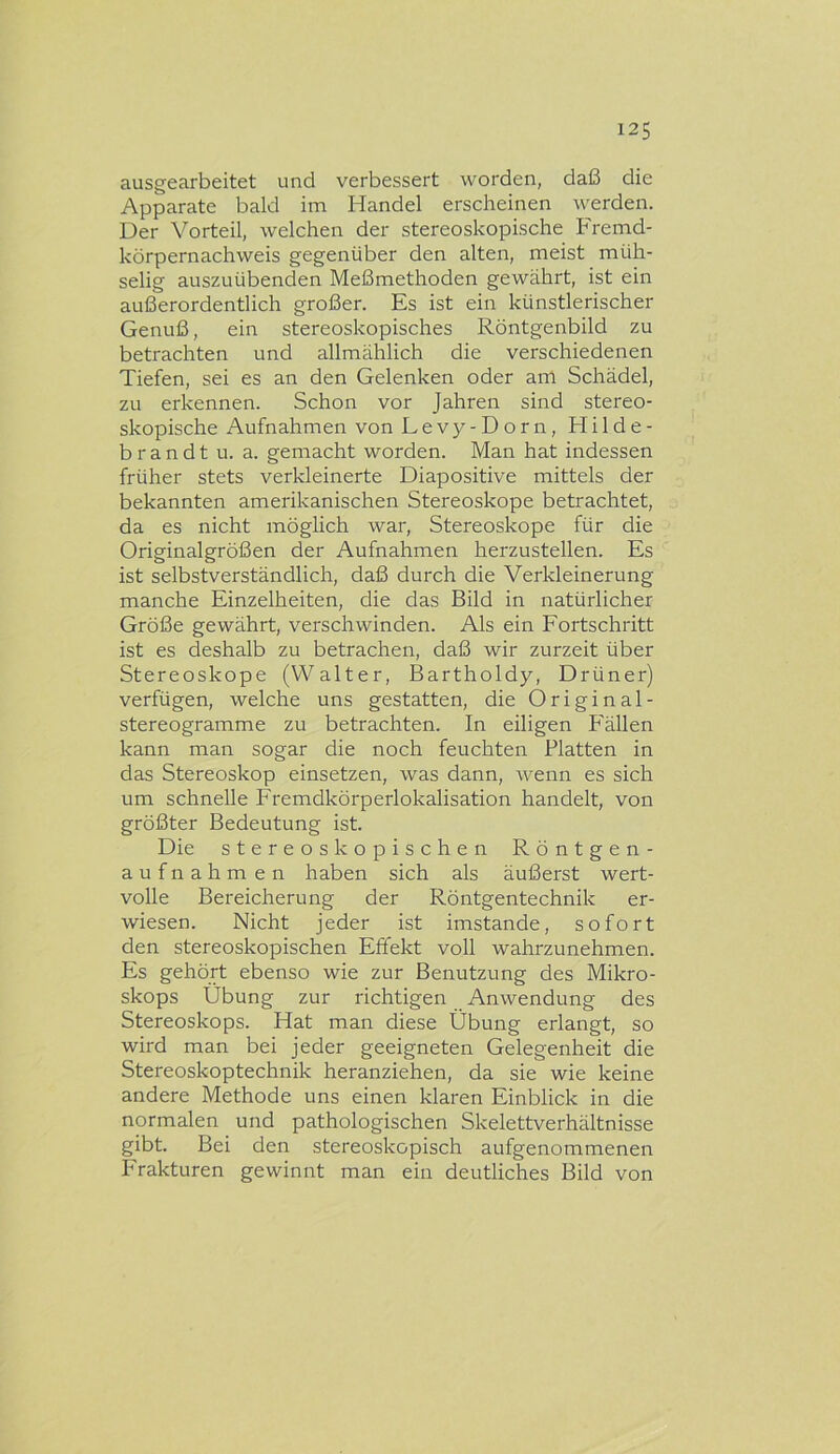 ausgearbeitet und verbessert worden, daß die Apparate bald im Handel erscheinen werden. Der Vorteil, welchen der stereoskopische Fremd- körpernachweis gegenüber den alten, meist müh- selig auszuübenden Meßmethoden gewährt, ist ein außerordentlich großer. Es ist ein künstlerischer Genuß, ein stereoskopisches Röntgenbild zu betrachten und allmählich die verschiedenen Tiefen, sei es an den Gelenken oder am Schädel, zu erkennen. Schon vor Jahren sind stereo- skopische Aufnahmen von Levy-Dorn, Hilde- brandt u. a. gemacht worden. Man hat indessen früher stets verldeinerte Diapositive mittels der bekannten amerikanischen Stereoskope betrachtet, da es nicht möglich war, Stereoskope für die Originalgrößen der Aufnahmen herzustellen. Es ist selbstverständlich, daß durch die Verkleinerung manche Einzelheiten, die das Bild in natürlicher Größe gewährt, verschwinden. Als ein Fortschritt ist es deshalb zu betrachen, daß wir zurzeit über Stereoskope (Walter, Bartholdy, Drüner) verfügen, welche uns gestatten, die Original- stereogramme zu betrachten. In eiligen Fällen kann man sogar die noch feuchten Blatten in das Stereoskop einsetzen, was dann, wenn es sich um schnelle Fremdkörperlokalisation handelt, von größter Bedeutung ist. Die stereoskopischen Röntgen- aufnahmen haben sich als äußerst wert- volle Bereicherung der Röntgentechnik er- wiesen. Nicht jeder ist imstande, sofort den stereoskopischen Effekt voll wahrzunehmen. Es gehört ebenso wie zur Benutzung des Mikro- skops Übung zur richtigen Anwendung des Stereoskops. Hat man diese Übung erlangt, so wird man bei jeder geeigneten Gelegenheit die Stereoskoptechnik heranziehen, da sie wie keine andere Methode uns einen klaren Einblick in die normalen und pathologischen Skelettverhältnisse gibt. Bei den stereoskopisch aufgenommenen Frakturen gewinnt man ein deutliches Bild von