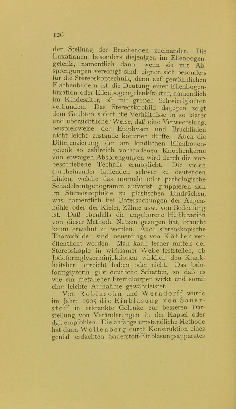 der Stellung der Bruchenden zueinander. Die Luxationen, besonders diejenigen im Ellenbogen- gelenk, namentlich dann, wenn sie mit Ab- sprengungen vereinigt sind, eignen sich besonders für die Stereoskoptechnik, denn auf gewöhnlichen Flächenbildern ist die Deutung einer Ellenbogen- luxation oder Ellenbogengelenkfraktur, namentlich im Kindesalter, oft mit großen Schwierigkeiten verbunden. Das Stereoskopbild dagegen zeigt dem Geübten sofort die Verhältnisse in so klarer und übersichtlicher Weise, daß eine Verwechslung, beispielsweise der Epiphysen und Bruchlinien nicht leicht zustande kommen dürfte. Auch die Differenzierung der am kindlichen Ellenbogen- gelenk so zahlreich vorhandenen Knochenkerne von etwaigen Absprengungen wird durch die vor- beschriebene Technik ermöglicht. Die vielen durcheinander laufenden schwer zu deutenden Linien, welche das normale oder pathologische Schädelröntgenogramm aufweist, gruppieren sich im Stereoskopbilde zu plastischen Eindrücken, was namentlich bei Untersuchungen der Augen- höhle oder der Kiefer, Zähne usw. von Bedeutung ist. Daß ebenfalls die angeborene Hüftluxation von dieser Methode Nutzen gezogen hat, braucht kaum erwähnt zu werden. Auch stereoskopische Thoraxbilder sind neuerdings von Köhler ver- öffentlicht worden. Man kann ferner mittels der Stereoskopie in wirksamer Weise feststellen, ob Jodoformglyzerininjektionen wirklich den Krank- heitsherd erreicht haben oder nicht. Das Jodo- formglyzerin gibt deutliche Schatten, so daß es wie ein metallener Fremdkörper wirkt und somit eine leichte Aufnahme gewährleistet. Von Robinsohn und Werndorff wurde im Jahre 1905 die Einblasung von Sauer- stoff in erkrankte Gelenke zur besseren Dar- stellung von Veränderungen in der Kapsel oder dgl. empfohlen. Die anfangs umständliche Methode hat dann Wollenberg durch Konstruktion eines genial erdachten Sauerstoff-Einblasungsapparates
