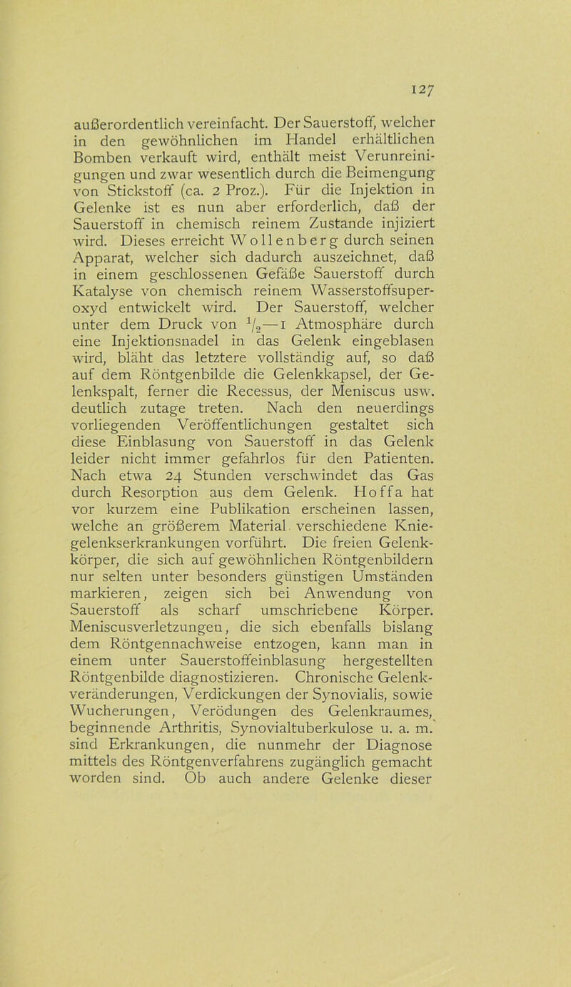 außerordentlich vereinfacht. Der Sauerstoff, welcher in den gewöhnlichen im Handel erhältlichen Bomben verkauft wird, enthält meist Verunreini- gungen und zwar wesentlich durch die Beimengung von Stickstoff (ca. 2 Proz.). Für die Injektion in Gelenke ist es nun aber erforderlich, daß der Sauerstoff in chemisch reinem Zustande injiziert wird. Dieses erreicht Wollenberg durch seinen Apparat, welcher sich dadurch auszeichnet, daß in einem geschlossenen Gefäße Sauerstoff durch Katalyse von chemisch reinem Wasserstoffsuper- oxyd entwickelt wird. Der Sauerstoff, welcher unter dem Druck von —l Atmosphäre durch eine Injektionsnadel in das Gelenk eingeblasen wird, bläht das letztere vollständig auf, so daß auf dem Röntgenbilde die Gelenkkapsel, der Ge- lenkspalt, ferner die Recessus, der Meniscus usw. deutlich zutage treten. Nach den neuerdings vorliegenden Veröffentlichungen gestaltet sich diese Einblasung von Sauerstoff in das Gelenk leider nicht immer gefahrlos für den Patienten. Nach etwa 24 Stunden verschwindet das Gas durch Resorption aus dem Gelenk. Hoffa hat vor kurzem eine Publikation erscheinen lassen, welche an größerem Material verschiedene Knie- gelenkserkrankungen vorführt. Die freien Gelenk- körper, die sich auf gewöhnlichen Röntgenbildern nur selten unter besonders günstigen Umständen markieren, zeigen sich bei Anwendung von Sauerstoff als scharf umschriebene Körper. Meniscusverletzungen, die sich ebenfalls bislang dem Röntgennachweise entzogen, kann man in einem unter Sauerstoffeinblasung hergestellten Röntgenbilde diagnostizieren. Chronische Gelenk- veränderungen, Verdickungen der Synovialis, sowie Wucherungen, Verödungen des Gelenkraumes, beginnende Arthritis, Synovialtuberkulose u. a. m. sind Erkrankungen, die nunmehr der Diagnose mittels des Röntgenverfahrens zugänglich gemacht worden sind. Ob auch andere Gelenke dieser