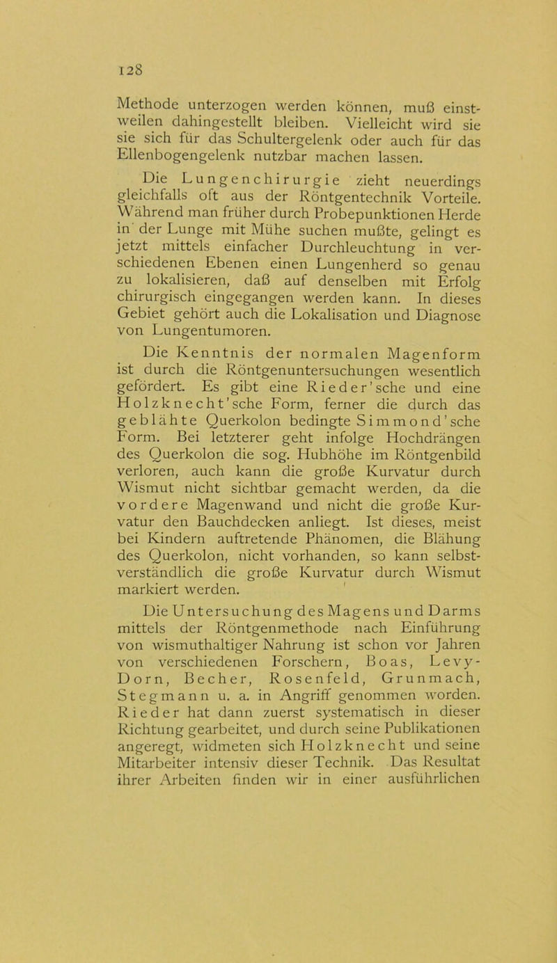 Methode unterzogen werden können, muß einst- weilen dahingestellt bleiben. Vielleicht wird sie sie sich für das Schultergelenk oder auch für das Ellenbogengelenk nutzbar machen lassen. Die Lungenchirurgie zieht neuerdings gleichfalls oft aus der Röntgentechnik Vorteile. Während man früher durch Probepunktionen Herde in der Lunge mit Mühe suchen mußte, gelingt es jetzt mittels einfacher Durchleuchtung in ver- schiedenen Ebenen einen Lungenherd so genau zu lokalisieren, daß auf denselben mit Erfolg chirurgisch eingegangen werden kann. In dieses Gebiet gehört auch die Lokalisation und Diagnose von Lungentumoren. Die Kenntnis der normalen Magenform ist durch die Röntgenuntersuchungen wesentlich gefördert. Es gibt eine Ried er'sehe und eine Holzknecht'sehe Form, ferner die durch das geblähte Querkolon bedingte Simmond’sehe Form. Bei letzterer geht infolge Hochdrängen des Querkolon die sog. Hubhöhe im Röntgenbild verloren, auch kann die große Kurvatur durch Wismut nicht sichtbar gemacht werden, da die vordere Magenwand und nicht die große Kur- vatur den Bauchdecken anliegt. Ist dieses, meist bei Kindern auftretende Phänomen, die Blähung des Querkolon, nicht vorhanden, so kann selbst- verständlich die große Kurvatur durch Wismut markiert werden. Die Untersuchung des Magens und Darms mittels der Röntgenmethode nach Einführung von wismuthaltiger Nahrung ist schon vor Jahren von verschiedenen Forschern, Boas, Levy- Dorn, Becher, Rosenfeld, Grunmach, S t e g m a n n u. a. in Angriff genommen worden. Rieder hat dann zuerst systematisch in dieser Richtung gearbeitet, und durch seine Publikationen angeregt, widmeten sich Flolzknecht und seine Mitarbeiter intensiv dieser Technik. Das Resultat ihrer Arbeiten finden wir in einer ausführlichen