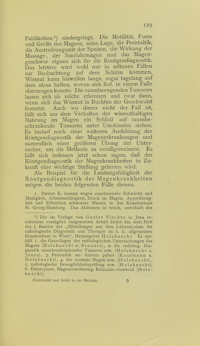 Publikation niedergelegt. Die Motilität, Form und Größe des Magens, seine Lage, die Peristaltik, die Austreibungszeit der Speisen, die Wirkung der Massage, der Sanduhrmagen und das Magen- geschwür eignen sich für die Röntgendiagnostik. Das letztere wird wohl nur in seltenen Fällen zur Beobachtung auf dem Schirm kommen. Wismut kann bisweilen lange, sogar tagelang auf dem ulcus haften, wovon sich Ref. in einem Falle überzeugen konnte. Die raumbeengenden Tumoren lassen sich als solche erkennen und zwar dann, wenn sich das Wismut in Buchten der Geschwulst festsetzt. Auch wo dieses nicht der Fall ist, läßt sich aus dem Verhalten der wismuthaltigen Nahrung im Magen ein Schluß auf raumbe- schränkende Tumoren unter Umständen ziehen. Es bedarf noch einer weiteren Ausbildung der Röntgendiagnostik der Magenerkrankungen und namentlich einer größeren Übung der Unter- sucher, um die Methode zu verallgemeinern. Es läßt sich indessen jetzt schon sagen, daß der Röntgendiagnostik der Magenkrankheiten in Zu- kunft eine wichtige Stellung gehören wird. Als Beispiel für die Leistungsfähigkeit der Röntgendiagnostik der Magenkrankheiten mögen die beiden folgenden Fälle dienen. I. Patient K. kommt wegen zunehmender Schwäche und Mattigkeit, Arbeitsunfähigkeit, Druck im Magen, Appetitlosig- keit und Erbrechen schwarzer Massen in das Krankenhaus St. Georg-Hamburg. Das Abdomen ist weich, unterhalb des *) Die im Verlage von Gustav Fischer in Jena er- schienene vorzüglich ausgestattete Arbeit bildet das erste Heft des 1. Bandes der ,,Mitteilungen aus dem Laboratorium für radiologische Diagnostik und Therapie im k. k. allgemeinen Krankenhaus in Wien“, Herausgeber Holzknecht. Es ent- hält I. die Grundlagen der radiologischen Untersuchungen des Magens (Holzknecht u. Brauner), 2. die radiolog. Dia- gnostik raumbeschränkender Tumoren usw. (Holzknecht u. Jonas), 3. Peristaltik am Antrum pylori (Kaufmann u. Holzknecht), 4. der normale Magen usw. (Holzknecht), 5. radiologische Beweglichkeitsprüfung usw. (Holzknecht), 6. Enteroptose, Magenerweiterung, Relaxatio ventriculi (Holz- knecht). Elektrizität und Licht in der Medizin. 9