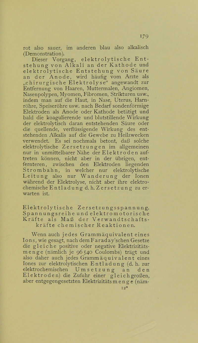 rot also sauer, im anderen blau also alkalisch (Demonstration). Dieser Vorgang, elektrolytische Ent- stehung von Alkali an der Kathode und elektrolytische Entstehung von Säure an der Anode, wird häufig vom Arzte als „chirurgische Elektrolyse“ angewandt zur Entfernung von Haaren, Muttermalen, Angiomen, Nasenpolypen, Myomen, Fibromen, Strikturen usw., indem man auf die Haut, in Nase, Uterus, Harn- röhre, Speiseröhre usw. nach Bedarf sondenförmige Elektroden als Anode oder Kathode betätigt und bald die koagulierende und blutstillende Wirkung der elektrolytisch daran entstehenden Säure oder die quellende, verflüssigende Wirkung des ent- stehenden Alkalis auf die Gewebe zu Heilzwecken verwendet. Es sei nochmals betont, daß solche elektrolytische Zersetzungen im allgemeinen nur in unmittelbarer Nähe der Elektroden auf- treten können, nicht aber in der übrigen, ent- fernteren, zwischen den Elektroden liegenden Strombahn, in welcher nur elektrolytische Leitung also nur Wanderung der Ionen während der Elektrolyse, nicht aber ihre elektro- chemische Entladung d. h. Zersetzung zu er- warten ist. Elektrolytische Zersetzungsspannung. Spannungsreihe und elektromotorische Kräfte als Maß der Verwandtschafts- kräfte chemischer Reaktionen. Wenn auch jedes Grammäquivalent eines Ions, wie gesagt, nach demFaraday’schen Gesetze die gleiche positive oder negative Elektrizitäts- menge (nämlich je 96540 Coulombs) trägt und also daher auch jedes Gramm äquivalent eines lones zur elektrolytischen Entladung (d. h. zur elektrochemischen Umsetzung an den Elektroden) die Zufuhr einer gleichgroßen, aber entgegengesetzten Elektrizitäts menge (näm- 12*