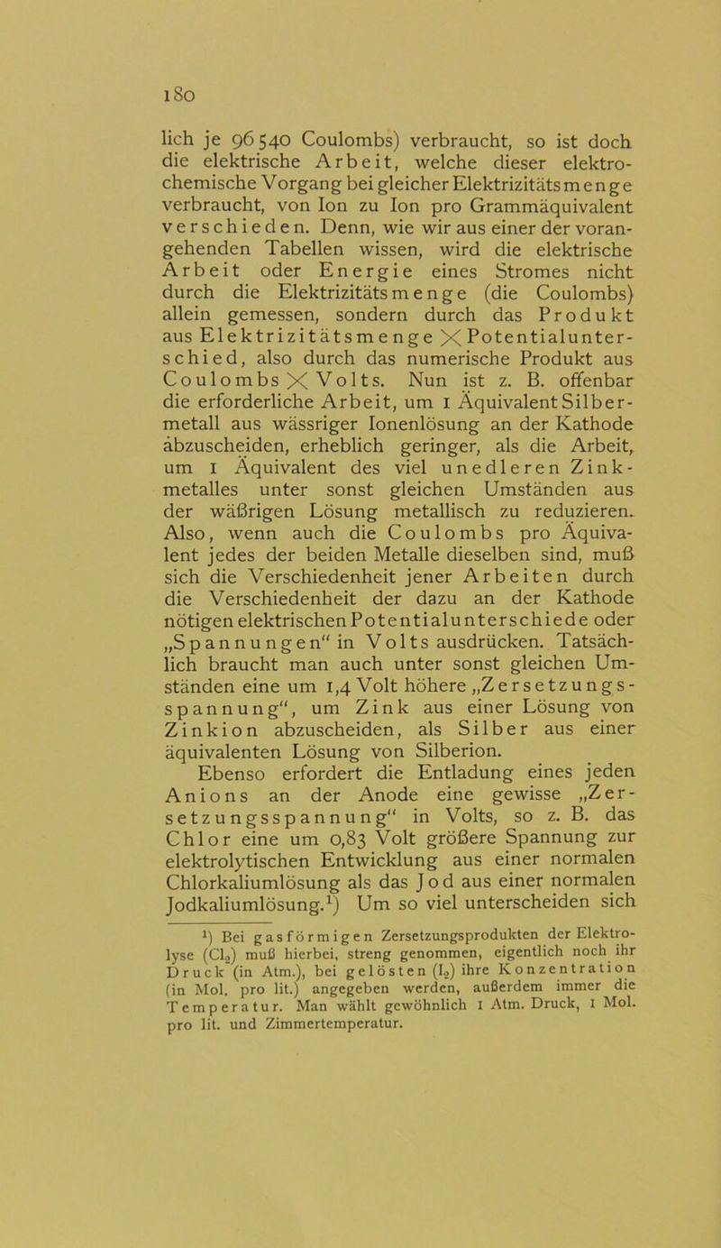 i8o lieh je 96540 Coulombs) verbraucht, so ist doch, die elektrische Arbeit, welche dieser elektro- chemische Vorgang bei gleicher Elektrizitäts menge verbraucht, von Ion zu Ion pro Grammäquivalent verschieden. Denn, wie wir aus einer der voran- gehenden Tabellen wissen, wird die elektrische Arbeit oder Energie eines Stromes nicht durch die Elektrizitäts menge (die Coulombs) allein gemessen, sondern durch das Produkt aus Elektrizitätsmenge X Potentialunter- schi e d, also durch das numerische Produkt aus Coulombs X Volts. Nun ist z. B. offenbar die erforderliche Arbeit, um i Äquivalent Silber- metall aus wässriger lonenlösung an der Kathode äbzuscheiden, erheblich geringer, als die Arbeit, um I Äquivalent des viel unedleren Zink- metalles unter sonst gleichen Umständen aus der wäßrigen Lösung metallisch zu reduzieren. Also, wenn auch die Coulombs pro Äquiva- lent jedes der beiden Metalle dieselben sind, muß sich die Verschiedenheit jener Arbeiten durch die Verschiedenheit der dazu an der Kathode nötigen elektrischen Potentialunterschiede oder „Spannungen“ in Volts ausdrücken. Tatsäch- lich braucht man auch unter sonst gleichen Um- ständen eine um 1,4 Volt höhere „Zersetzungs- spannung“, um Zink aus einer Lösung von Zinkion abzuscheiden, als Silber aus einer äquivalenten Lösung von Silberion. Ebenso erfordert die Entladung eines jeden An io ns an der Anode eine gewisse „Zer- setzungsspannung“ in Volts, so z. B. das Chlor eine um 0,83 Volt größere Spannung zur elektrolytischen Entwicklung aus einer normalen Chlorkaliumlösung als das Jod aus einer normalen Jodkaliumlösung.Um so viel unterscheiden sich Bei gasförmigen Zersetzungsprodukten der Elektro- lyse (Clo) muß hierbei, streng genommen, eigentlich noch ihr Druck (in Atm.), bei ge 1 östen (Io) ihre Konzentration (in Mol. pro lit.) angegeben werden, außerdem immer die Temperatur. Man wählt gewöhnlich I Atm. Druck, 1 Mol. pro lit. und Zimmertemperatur.
