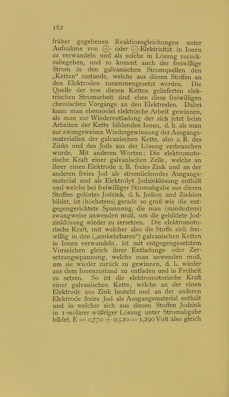 früher gegebenen Reaktionsgleichungen unter Aufnahme von 0- oder Q-Elektrizität in Ionen zu verwandeln und als solche in Lösung zurück- zubegeben, und so kommt auch der freiwillige Strom in den galvanischen Stromquellen den „Ketten zustande, welche aus diesen Stoffen an den Elektroden zusammengesetzt werden. Die Quelle der von diesen Ketten gelieferten elek- trischen Stromarbeit sind eben diese freiwilligen chemischen Vorgänge an den Elektroden. Dabei kann man ebensoviel elektrische Arbeit gewinnen, als man zur Wiederentladung der sich jetzt beim Arbeiten der Kette bildenden Ionen, d. h. als man zur zwangsweisen Wiedergewinnung der Ausgangs- materialien der galvanischen Kette, also z. B. des Zinks und des Jods aus der Lösung verbrauchen würde. Mit anderen Worten: Die elektromoto- rische Kraft einer galvanischen Zelle, welche an ihrer einen Elektrode z. B. freies Zink und an der anderen freies Jod als stromlieferndes Ausgangs- material und als Elektrolyt Jodzinklösung enthält und welche bei freiwilliger Stromabgabe aus diesen Stoffen gelöstes Jodzink, d. h. Jodion und Zinkion bildet, ist (höchstens) gerade so groß wie die ent- gegengerichtete Spannung, die man (mindestens) zwangweise anwenden muß, um die gebildete Jod- zinklösung wieder zu zersetzen. Die elektromoto- rische Kraft, mit welcher also die Stoffe sich frei- willig in den („umkehrbaren“) galvanischen Ketten in Ionen verwandeln, ist mit entgegengesetztem Vorzeichen gleich ihrer Entladungs- oder Zer- setzungsspannung, welche man anwenden muß, um sie wieder zurück zu gewinnen, d. h. wieder aus dem lonenzustand zu entladen und in Freiheit zu setzen. So ist die elektromotorische Kraft einer galvanischen Kette, welche an der einen Elektrode aus Zink besteht und an der anderen Elektrode freies Jod als Ausgangsmaterial enthält und in welcher sich aus diesen Stoffen Jodzink in I-molarer wäßriger Lösung unter Stromabgabe bildet, E = 0,770 -j- 0,520 = 1,290 Volt also gleich