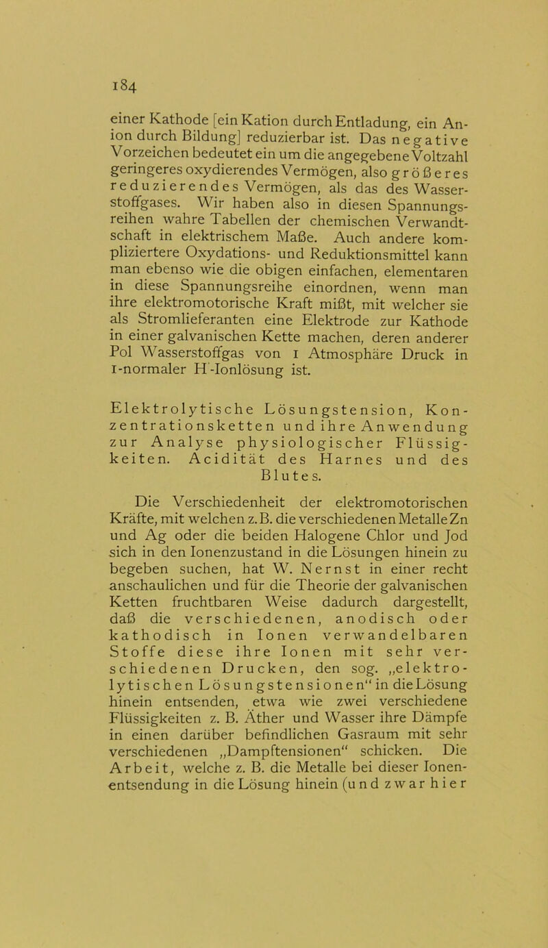 einer Kathode [ein Kation durch Entladung, ein An- ion durch Bildung] reduzierbar ist. Das negative Vopeichen bedeutet ein um die angegebene Voltzahl geringeres oxydierendes Vermögen, also größeres reduzierendes Vermögen, als das des Wasser- stoffgases. Wir haben also in diesen Spannungs- reihen wahre Tabellen der chemischen Verwandt- schaft in elektrischem Maße. Auch andere kom- pliziertere Oxydations- und Reduktionsmittel kann man ebenso wie die obigen einfachen, elementaren in diese Spannungsreihe einordnen, wenn man ihre elektromotorische Kraft mißt, mit welcher sie als Stromlieferanten eine Elektrode zur Kathode in einer galvanischen Kette machen, deren anderer Pol Wasserstoffgas von i Atmosphäre Druck in l-normaler H-Ionlösung ist. Elektrolytische Lösungstension, Kon- zentrationsketten und ihre Anwendung zur Analyse physiologischer Flüssig- keiten. Acidität des Harnes und des Blutes. Die Verschiedenheit der elektromotorischen Kräfte, mit welchen z. B. die verschiedenen Metalle Zn und Ag oder die beiden Halogene Chlor und Jod sich in den lonenzustand in die Lösungen hinein zu begeben suchen, hat W. Nernst in einer recht anschaulichen und für die Theorie der galvanischen Ketten fruchtbaren Weise dadurch dargestellt, daß die verschiedenen, anodisch oder kathodisch in Ionen ve r w an d el b ar e n Stoffe diese ihre Ionen mit sehr ver- schiedenen Drucken, den sog. „elektro- lytischen Lösungstensionen“ in die Lösung hinein entsenden, etwa wie zwei verschiedene Flüssigkeiten z. B. Äther und Wasser ihre Dämpfe in einen darüber befindlichen Gasraum mit sehr verschiedenen „Dampftensionen“ schicken. Die Arbeit, welche z. B. die Metalle bei dieser lonen- entsendung in die Lösung hinein (und zwar hier