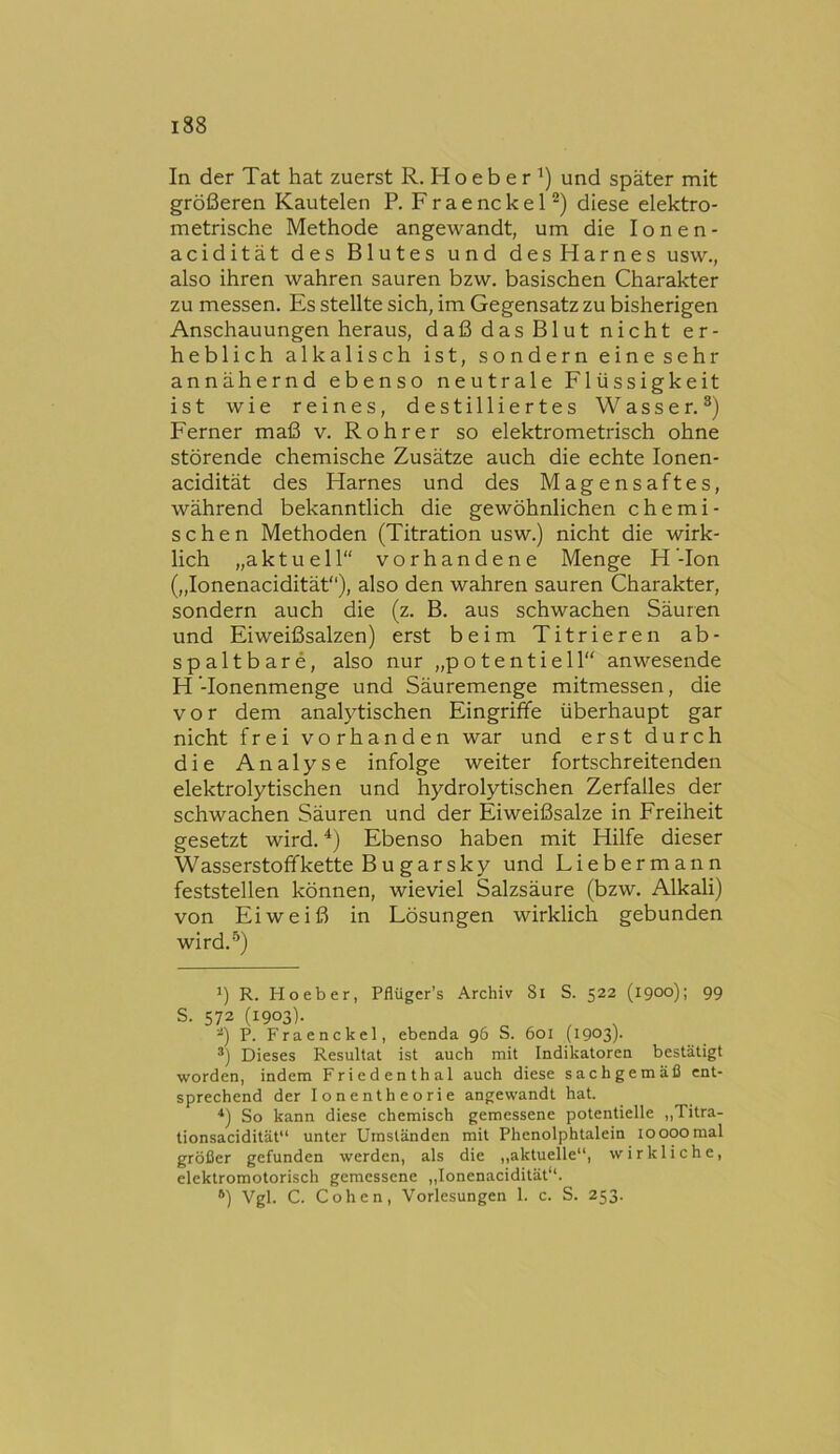 In der Tat hat zuerst R. H o e b e r ') und später mit größeren Kautelen R F r a e nc k e 1 diese elektro- metrische Methode angewandt, um die lonen- acidität des Blutes und des Harnes usw., also ihren wahren sauren bzw. basischen Charakter zu messen. Es stellte sich, im Gegensatz zu bisherigen Anschauungen heraus, daß das Blut nicht er- heblich alkalisch ist, sondern eine sehr annähernd ebenso neutrale Flüssigkeit ist wie reines, destilliertes Wasser.®) Ferner maß v. Rohr er so elektrometrisch ohne störende chemische Zusätze auch die echte lonen- acidität des Harnes und des Magensaftes, während bekanntlich die gewöhnlichen chemi- schen Methoden (Titration usw.) nicht die wirk- lich „aktuell“ vorhandene Menge H’-Ion („lonenacidität“), also den wahren sauren Charakter, sondern auch die (z. B. aus schwachen Säuren und Eiweißsalzen) erst beim Titrieren ab- spaltbare, also nur „potentiell“ anwesende H ’-Ionenmenge und Säuremenge mitmessen, die vor dem analytischen Eingriffe überhaupt gar nicht frei vorhanden war und erst durch die Analyse infolge weiter fortschreitenden elektrolytischen und hydrolytischen Zerfalles der schwachen Säuren und der Eiweißsalze in Freiheit gesetzt wird. ^) Ebenso haben mit Hilfe dieser Wasserstoff kette B u gar sky und Liebermann feststellen können, wieviel Salzsäure (bzw. Alkali) von Eiweiß in Lösungen wirklich gebunden wird.®) *) R. Ho eher, Pflüger's Archiv 8i S. 522 (1900); 99 S. 572 (1903)- P. Fraenckel, ebenda 96 S. 601 (1903)- Dieses Resultat ist auch mit Indikatoren bestätigt worden, indem Friedenthal auch diese sachgemäß ent- sprechend der lonentheorie angewandt hat. *) So kann diese chemisch gemessene potentielle ,,Titra- tionsacidität“ unter Umständen mit Phenolphtalein 10000mal größer gefunden werden, als die „aktuelle“, wirkliche, elektromotorisch gemessene „lonenacidität“. *) Vgl. C. Cohen, Vorlesungen 1. c. S. 253.