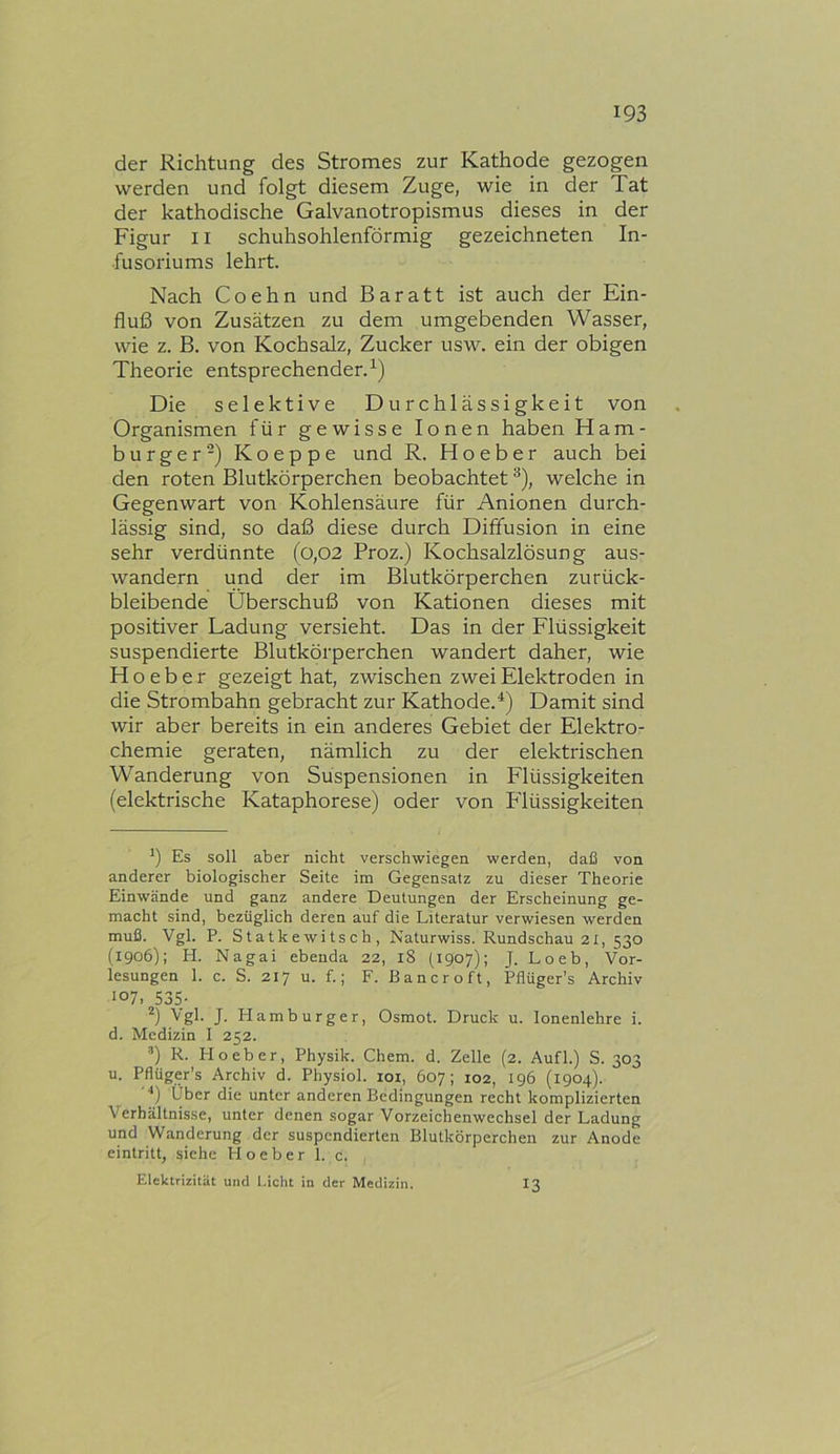 der Richtung des Stromes zur Kathode gezogen werden und folgt diesem Zuge, wie in der Tat der kathodische Galvanotropismus dieses in der Figur 11 schuhsohlenförmig gezeichneten In- fusoriums lehrt. Nach Coehn und Baratt ist auch der Ein- fluß von Zusätzen zu dem umgebenden Wasser, wie z. B. von Kochsalz, Zucker usw. ein der obigen Theorie entsprechender.^) Die selektive Durchlässigkeit von Organismen für gewisse Ionen haben Ham- burger-) Koeppe und R. Ho eher auch bei den roten Blutkörperchen beobachtet *^), welche in Gegenwart von Kohlensäure für Anionen durch- lässig sind, so daß diese durch Diffusion in eine sehr verdünnte (0,02 Proz.) Kochsalzlösung aus- wandern und der im Blutkörperchen zurück- bleibende Überschuß von Kationen dieses mit positiver Ladung versieht. Das in der Flüssigkeit suspendierte Blutkörperchen wandert daher, wie H o e b e r gezeigt hat, zwischen zwei Elektroden in die Strombahn gebracht zur Kathode.*) Damit sind wir aber bereits in ein anderes Gebiet der Elektro- chemie geraten, nämlich zu der elektrischen Wanderung von Suspensionen in Flüssigkeiten (elektrische Kataphorese) oder von P'lüssigkeiten Es soll aber nicht verschwiegen werden, daß von anderer biologischer Seite im Gegensatz zu dieser Theorie Einwände und ganz andere Deutungen der Erscheinung ge- macht sind, bezüglich deren auf die Literatur verwiesen werden muß. Vgl. P. Statkewitsch, Naturwiss. Rundschau 21, 530 (1906); H. Nagai ebenda 22, 18 (1907); J. Loeb, Vor- lesungen 1. c. S. 217 u. f.; F. Bancroft, Pflüger’s Archiv 107, 535- Vgl. J. Plamburger, Osmot. Druck u. lonenlehre i. d. Medizin I 252. ’) R. PI o eher, Physik. Chem. d. Zelle (2. Aufl.) S. 303 u. Pflüger’s Archiv d. Physiol. loi, 607; 102, 196 (1904). Über die unter anderen Bedingungen recht komplizierten Verhältnisse, unter denen sogar Vorzeichenwechsel der Ladung und Wanderung der suspendierten Blutkörperchen zur Anode eintritt, siehe Ho eher 1. c. Elektrizität und i.icht in der Medizin. 13