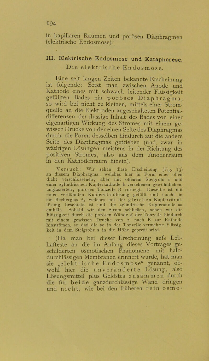 in kapillaren Räumen und porösen Diaphragmen (elektrische Endosmose). III. Elektrische Endosmose und Kataphorese. Die elektrische Endosmose. Eine seit langen Zeiten bekannte Erscheinung ist folgende: Setzt man zwischen Anode und Kathode eines mit schwach leitender Flüssigkeit gefüllten Bades ein poröses Diaphragma, so wird bei nicht zu kleinen, mittels einer Strom- quelle an die Elektroden angeschalteten Potential- differenzen der flüssige Inhalt des Bades von einer eigenartigen Wirkung des Stromes, mit einem ge- wissen Drucke von der einen Seite des Diaphragmas durch die Poren desselben hindurch auf die andere Seite des Diaphragmas getrieben (und. zwar in wäßrigen Lösungen meistens in der Richtung des positiven Stromes, also aus dem Anodenraum in den Kathodenraum hinein). Versuch; Wir sehen diese Erscheinung (Fig. 13) an diesem Diaphragma, welches hier in Form einer oben dicht verschlossenen, aber mit offenem Steigrohr s und einer zylindrischen Kupferkathode k versehenen gewöhnlichen, unglasierten, porösen Tonzelle B vorliegt. Dieselbe ist mit einer verdünnten Kupfervitriollösung gefüllt und taucht in ein Becherglas A, welches mit der gleichen Kupfervitriol- lösung beschickt ist und die zylindrische Kupferanode aa enthält. Sobald wir den Strom schließen, sehen wir die Flüssigkeit durch die porösen Wände ß der Tonzelle hindurch mit einem gewissen Drucke von A nach B zur Kathode hinströmen, so daß die so in der Tonzelle vermehrte Flüssig- keit in dem Steigrohr s in die Höhe gepreßt wird. (Da man bei dieser Erscheinung aufs Leb- hafteste an die im Anfang dieses Vortrages ge- schilderten osmotischen Phänomene mit halb- durchlässigen Membranen erinnert wurde, hat man sie „elektrische E n d o s m o s e genannt, ob- wohl hier die unveränderte Lösung, also Lösungsmittel plus Gelöstes zusammen durch die für beide ganzdurchlässige Wand dringen und nicht, wie bei den früheren rein osmo-