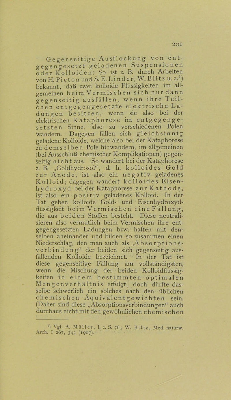 Gegenseitige Ausflockung von ent- gegengesetzt geladenen Suspensionen oder Kolloiden: So ist z. B. durch Arbeiten von H. P i c t o n und S. E. Linder,W.Biltz u. a.^) bekannt, daß zwei kolloide Flüssigkeiten im all- gemeinen beim Vermischen sich nur dann gegenseitig ausfällen, wenn ihre Teil- chen entgegengesetzte elektrische La- dungen besitzen, wenn sie also bei der elektrischen Kataphorese im entgegenge- setzten Sinne, also zu verschiedenen Polen wandern. Dagegen fällen sich gleichsinnig geladene Kolloide, welche also bei der Kataphorese zu demselben Pole hinwandern, im allgemeinen (bei Ausschluß chemischer Komplikationen) gegen- seitig nicht aus. So wandert bei der Kataphorese z. B. „Goldhydrosol“, d. h. kolloides Gold zur Anode, ist also ein negativ geladenes Kolloid; dagegen wandert kolloides Eisen- hydroxyd bei der Kataphorese zur Kathode, ist also ein positiv geladenes Kolloid. In der Tat geben kolloide Gold- und Eisenhydroxyd- flüssigkeit beim Vermischen eine Fällung, die aus beiden Stoffen besteht. Diese neutrali- sieren also vermutlich beim Vermischen ihre ent- gegengesetzten Ladungen bzw. haften mit den- selben aneinander und bilden so zusammen einen Niederschlag, den man auch als „Absorptions- verb i n d u ii g“ der beiden sich gegenseitig aus- fällenden Kolloide bezeichnet. In der Tat ist diese gegenseitige Fällung am vollständigsten, wenn die Mischung der beiden Kolloidflüssig- keiten in einem bestimmten optimalen Mengenverhältnis erfolgt, doch dürfte das- selbe schwerlich ein solches nach den üblichen chemischen Äquivalentgewichten sein. (Daher sind diese „Äbsorptionsverbindungen“ auch durchaus nicht mit den gewöhnlichen chemischen *) Vgl. A. Müller, 1. c. S. 76; W. Blitz, Med. naturw. Arch. I 267, 345 (1907).