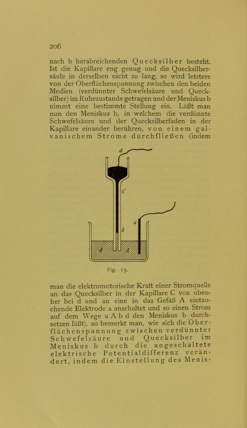 nach b herabreichenden Quecksilber besteht. Ist die Kapillare eng genug und die Quecksilber- säule in derselben nicht zu lang, so wird letztere von der Oberflächenspannung zwischen den beiden Medien (verdünnter Schwefelsäure und Queck- silber) im Ruhezustände getragen und der Meniskus b nimmt eine bestimmte Stellung ein. Läßt man nun den Meniskus b, in welchem die verdünnte Schwefelsäure und der Quecksilberfaden in der Kapillare einander berühren, von einem gal- vanischem Strome durchfließen (indem Fig. 15. man die elektromotorische Kratt einer Stromquelle an das Quecksilber in der Kapillare C von oben- her bei d und an eine in das Gefäß A eintau- chende Elektrode a anschaltet und so einen Strom auf dem Wege a A b d den Meniskus b durch- setzen läßt), so bemerkt man, wie sich die O b e r - flächenSpannung zwischen verdünnter Schwefelsäure und Quecksilber im Meniskus b durch die angeschaltete elektrische Potentialdifferenz verän- dert, indem die Einstellung des Menis-