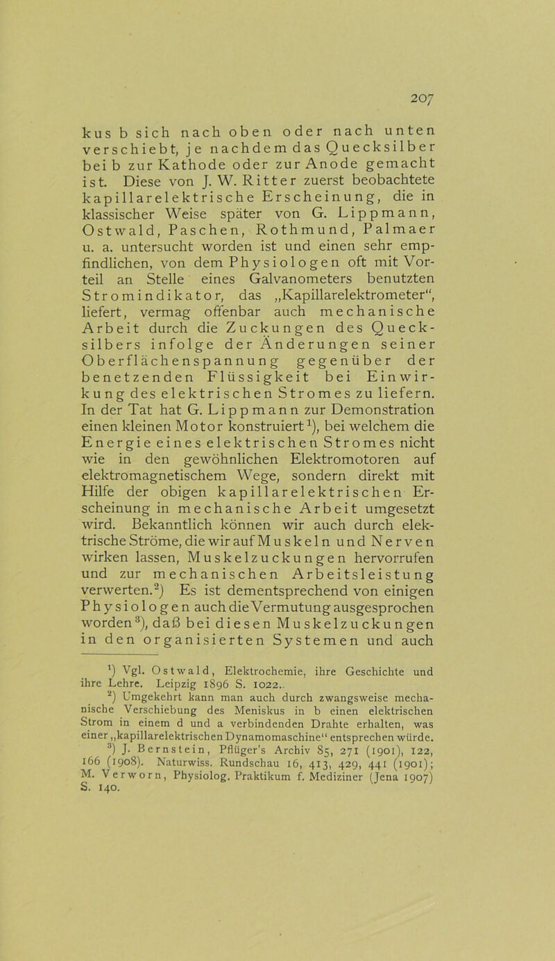 kus b sich nach oben oder nach unten verschiebt, je nachdem das Quecksilber bei b zur Kathode oder zur Anode gemacht ist. Diese von J. W. Ritter zuerst beobachtete kapillarelektrische Erscheinung, die in klassischer Weise später von G. Lippmann, Ostvvald, Paschen, Rothmund, Palmaer u. a. untersucht worden ist und einen sehr emp- findlichen, von dem Physiologen oft mit Vor- teil an Stelle eines Galvanometers benutzten Stromindikator, das „Kapillarelektrometer“, liefert, vermag offenbar auch mechanische Arbeit durch die Zuckungen des Queck- silbers infolge der Ändern ngen seiner Oberflächenspannung gegenüber der benetzenden Flüssigkeit bei Einwir- kung des elektrischen Stromes zu liefern. In der Tat hat G. Lippmann zur Demonstration einen kleinen Motor konstruiert^), bei welchem die Energie eines elektrischen Stromes nicht wie in den gewöhnlichen Elektromotoren auf elektromagnetischem Wege, sondern direkt mit Hilfe der obigen kapillarelektrischen Er- scheinung in mechanische Arbeit umgesetzt wird. Bekanntlich können wir auch durch elek- trische Ströme, die wir auf Muskeln und Nerven wirken lassen, Muskelzuckungen hervorrufen und zur mechanischen Arbeitsleistung verwerten.^) Es ist dementsprechend von einigen Physiologen auch die Vermutung ausgesprochen worden®), daß bei diesen Muskelzuckungen in den organisierten Systemen und auch ') Vgl. Ostwald, Elektrochemie, ihre Geschichte und ihre Lehre. Leipzig 1896 S. 1022.. Umgekehrt kann man auch durch zwangsweise mecha- nische Verschiebung des Meniskus in b einen elektrischen Strom in einem d und a verbindenden Drahte erhalten, was einer „kapillarelektrischen Dynamomaschine“ entsprechen würde. J. Bernstein, Pflüger’s Archiv 85, 271 {1901), 122, 166 (1908). Naturwiss. Rundschau 16, 413, 429, 441 (1901); M. Verworn, Physiolog. Praktikum /.Mediziner (Jena 1907) S. 140.