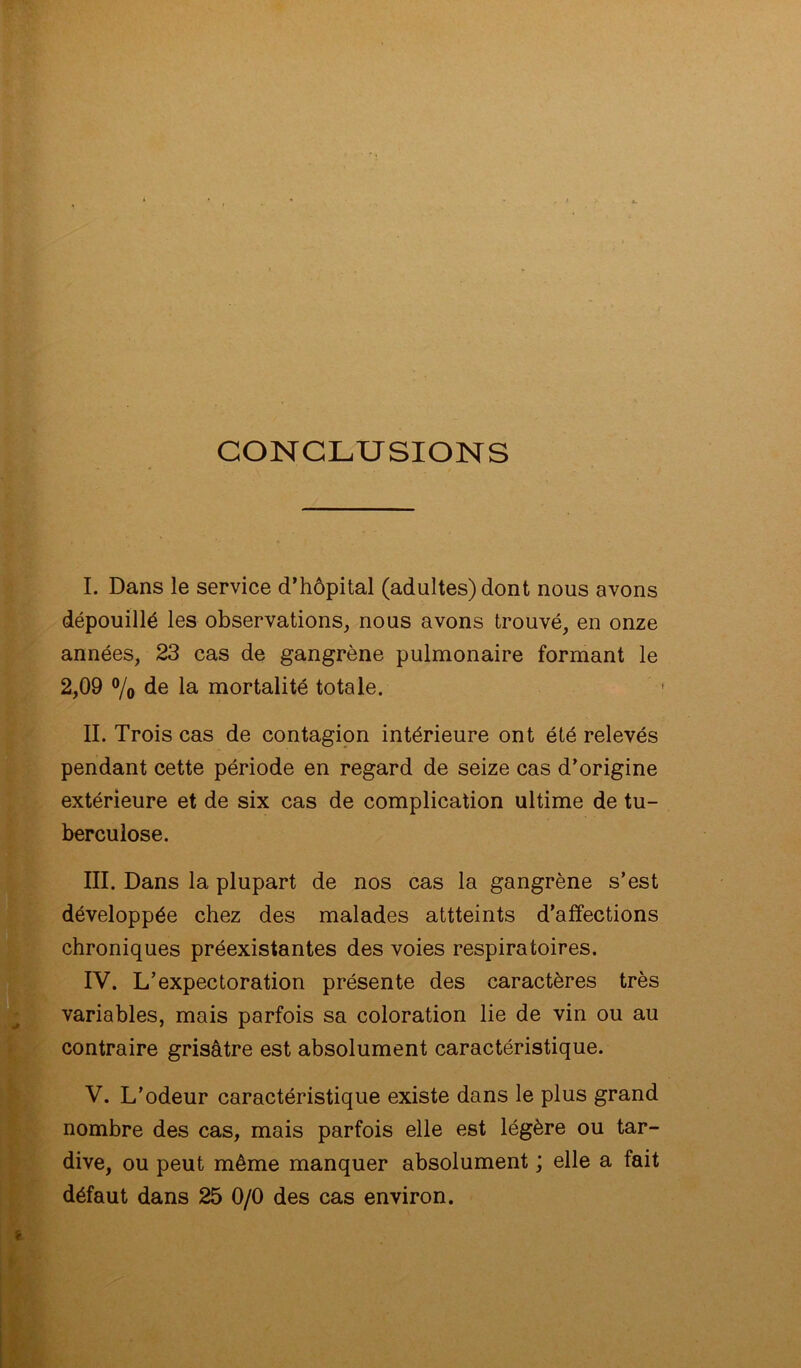 CONCLUSIONS I. Dans le service d’hôpital (adultes) dont nous avons dépouillé les observations, nous avons trouvé, en onze années, 23 cas de gangrène pulmonaire formant le 2,09 % de la mortalité totale. II. Trois cas de contagion intérieure ont été relevés pendant cette période en regard de seize cas d’origine extérieure et de six cas de complication ultime de tu- berculose. III. Dans la plupart de nos cas la gangrène s’est développée chez des malades attteints d’affections chroniques préexistantes des voies respiratoires. IV. L’expectoration présente des caractères très variables, mais parfois sa coloration lie de vin ou au contraire grisâtre est absolument caractéristique. V. L’odeur caractéristique existe dans le plus grand nombre des cas, mais parfois elle est légère ou tar- dive, ou peut même manquer absolument ; elle a fait défaut dans 25 0/0 des cas environ.