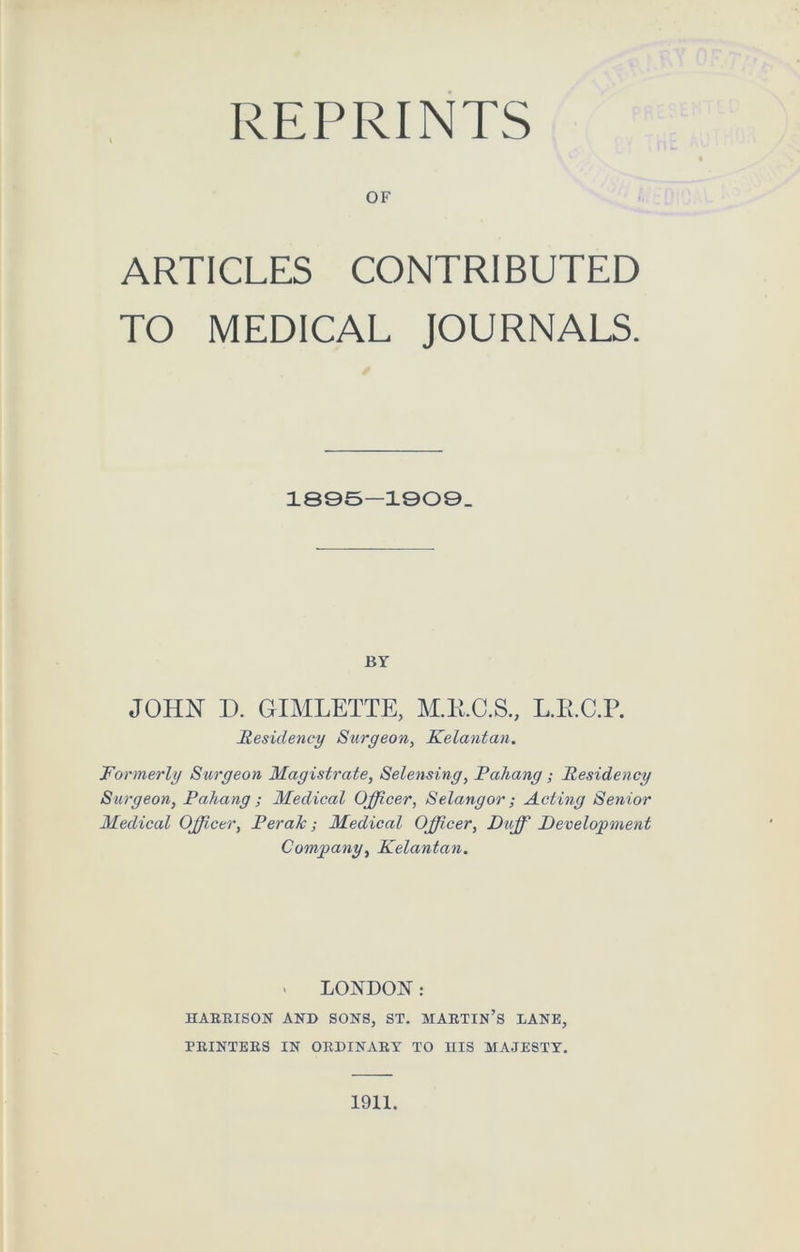 OF ARTICLES CONTRIBUTED TO MEDICAL JOURNALS. 1895-1909. BY JOHN D. GIMLETTE, M.K.C.S., L.R.C.P. Residency Surgeon, Kelantan. Formerly Surgeon Magistrate, Selensing, Pahang; Residency Surgeon, Pahang ; Medical Officer, Selangor ; Acting Senior Medical Officer, Perak; Medical Officer, Duff Development Company, Kelantan. « LONDON: HARRISON AND SONS, ST. MARTIN’S LANE, PRINTERS IN ORDINARY TO niS MAJESTY. 1911.