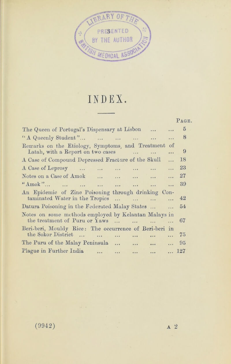 INDEX. The Queen of Portugal’s Dispensary at Lisbon “A Queenly Student”... Remarks on the Etiology, Symptoms, and Treatment of Latah, with a Report on two cases A Case of Compound Depressed Fracture of the Skull A Case of Leprosy Notes on a Case of Amok “Amok” An Epidemic of Zinc Poisoning through drinking Con- taminated Water in the Tropics ... Datura Poisoning in the Federated Malay States ... Notes on some methods employed by Kelantan Malays in the treatment of Puru or Yaws Eeri-beri, Mouldy Rice: The occurrence of Beri-beri in the Sokor District The Puru of the Malay Peninsula Plague in Further India A Page. 5 8 9 IS 23 27 39 42 54 67 75 95 127 (9942)