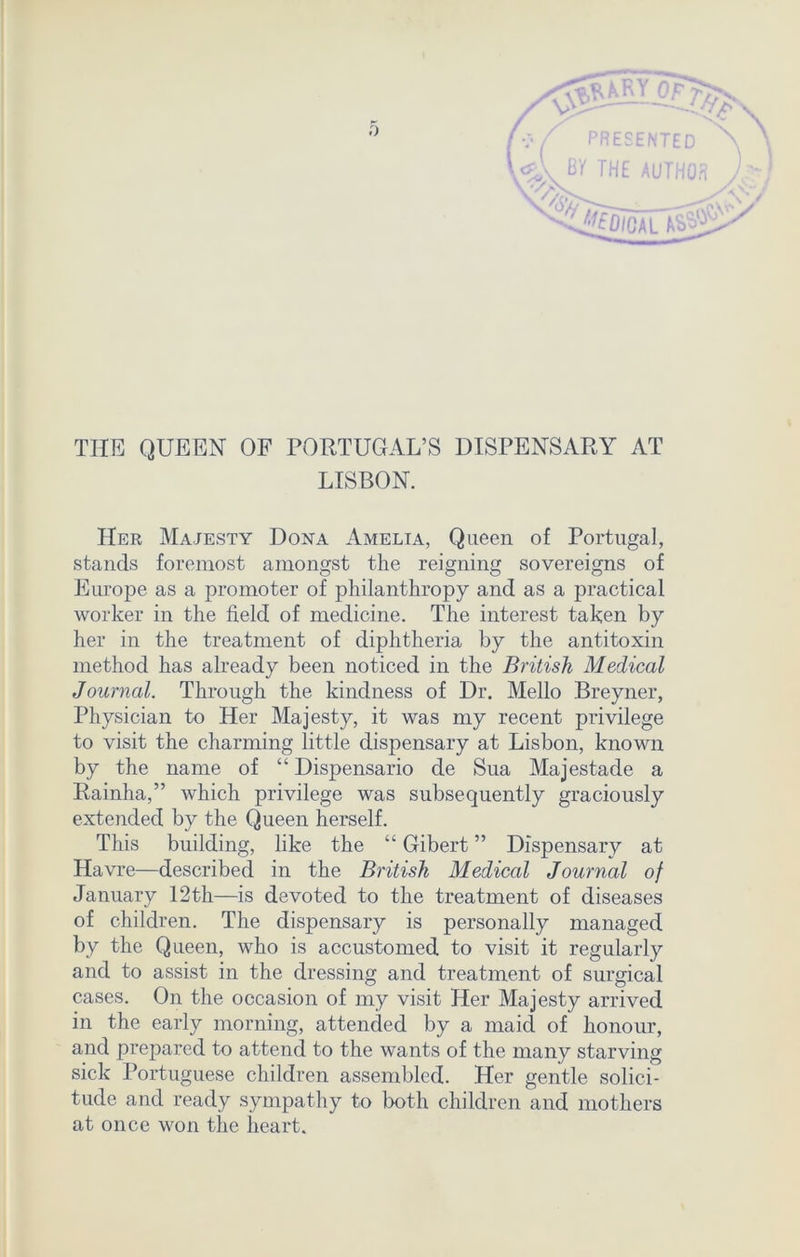 (*, PRESENTED ''N WV M THE AUTHOR Jjy 'oh ^digal a^V THE QUEEN OF PORTUGAL’S DISPENSARY AT LISBON. Her Majesty Dona Amelia, Queen of Portugal, stands foremost amongst the reigning sovereigns of Europe as a promoter of philanthropy and as a practical worker in the field of medicine. The interest taken by her in the treatment of diphtheria by the antitoxin method has already been noticed in the British Medical Journal. Through the kindness of Dr. Mello Breyner, Physician to Her Majesty, it was my recent privilege to visit the charming little dispensary at Lisbon, known by the name of “ Dispensario de Sua Majestade a Rainha,” which privilege was subsequently graciously extended by the Queen herself. This building, like the “ Gibert ” Dispensary at Havre—described in the British Medical Journal of January 12th—is devoted to the treatment of diseases of children. The dispensary is personally managed by the Queen, who is accustomed to visit it regularly and to assist in the dressing and treatment of surgical cases. On the occasion of my visit Her Majesty arrived in the early morning, attended by a maid of honour, and prepared to attend to the wants of the many starving sick Portuguese children assembled. Her gentle solici- tude and ready sympathy to both children and mothers at once won the heart.