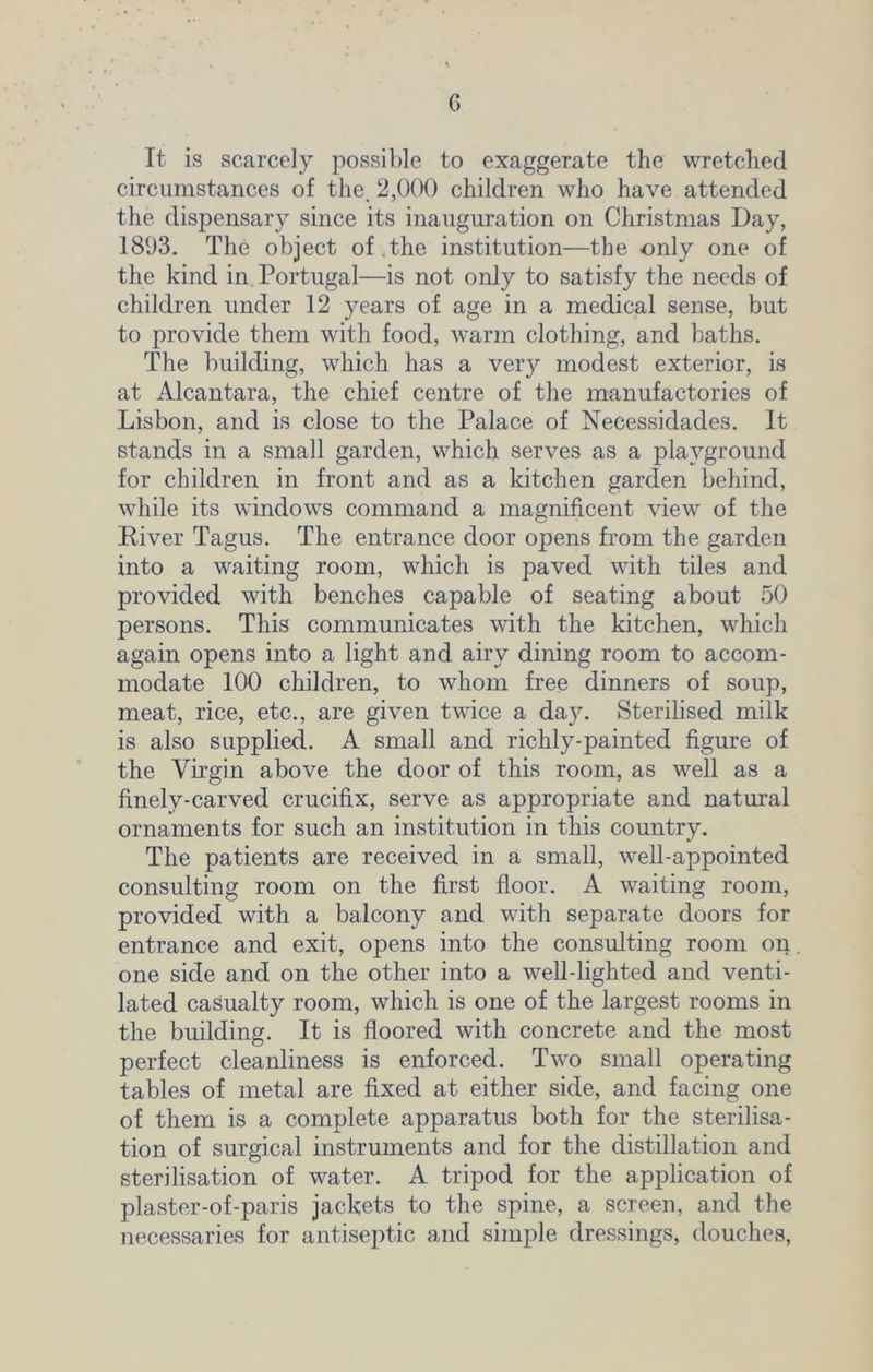It is scarcely possible to exaggerate the wretched circumstances of the. 2,000 children who have attended the dispensary since its inauguration on Christmas Day, 1893. The object of .the institution—the only one of the kind in Portugal—is not only to satisfy the needs of children under 12 years of age in a medical sense, but to provide them with food, warm clothing, and baths. The building, which has a very modest exterior, is at Alcantara, the chief centre of the manufactories of Lisbon, and is close to the Palace of Necessidades. It stands in a small garden, which serves as a playground for children in front and as a kitchen garden behind, while its windows command a magnificent view of the River Tagus. The entrance door opens from the garden into a waiting room, which is paved with tiles and provided with benches capable of seating about 50 persons. This communicates with the kitchen, which again opens into a light and airy dining room to accom- modate 100 children, to whom free dinners of soup, meat, rice, etc., are given twice a day. Sterilised milk is also supplied. A small and richly-painted figure of the Virgin above the door of this room, as well as a finely-carved crucifix, serve as appropriate and natural ornaments for such an institution in this country. The patients are received in a small, well-appointed consulting room on the first floor. A waiting room, provided with a balcony and with separate doors for entrance and exit, opens into the consulting room on one side and on the other into a well-lighted and venti- lated casualty room, which is one of the largest rooms in the building. It is floored with concrete and the most perfect cleanliness is enforced. Two small operating tables of metal are fixed at either side, and facing one of them is a complete apparatus both for the sterilisa- tion of surgical instruments and for the distillation and sterilisation of water. A tripod for the application of plaster-of-paris jackets to the spine, a screen, and the necessaries for antiseptic and simple dressings, douches,