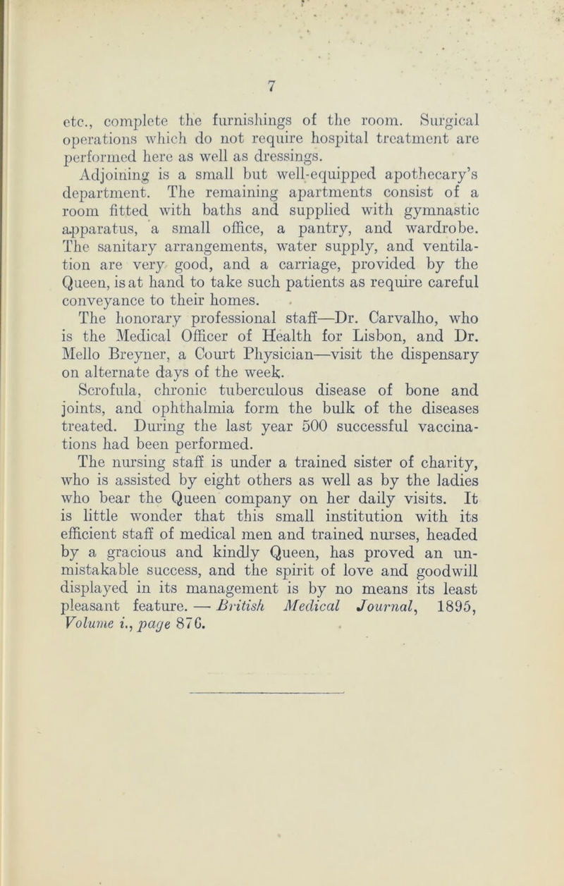 etc., complete the furnishings of the room. Surgical operations which do not require hospital treatment are performed here as well as dressings. Adjoining is a small but well-equipped apothecary’s department. The remaining apartments consist of a room fitted with baths and supplied with gymnastic apparatus, a small office, a pantry, and wardrobe. The sanitary arrangements, water supply, and ventila- tion are very good, and a carriage, provided by the Queen, is at hand to take such patients as require careful conveyance to their homes. The honorary professional staff—Dr. Carvalho, who is the Medical Officer of Health for Lisbon, and Dr. Mello Breyner, a Court Physician—visit the dispensary on alternate days of the week- Scrofula, chronic tuberculous disease of bone and joints, and ophthalmia form the bulk of the diseases treated. During the last year 500 successful vaccina- tions had been performed. The nursing staff is under a trained sister of charity, who is assisted by eight others as well as by the ladies who bear the Queen company on her daily visits. It is little wonder that this small institution with its efficient staff of medical men and trained nurses, headed by a gracious and kindly Queen, has proved an un- mistakable success, and the spirit of love and goodwill displayed in its management is by no means its least pleasant feature. — British Medical Journal, 1895, Volume i., page 87G.