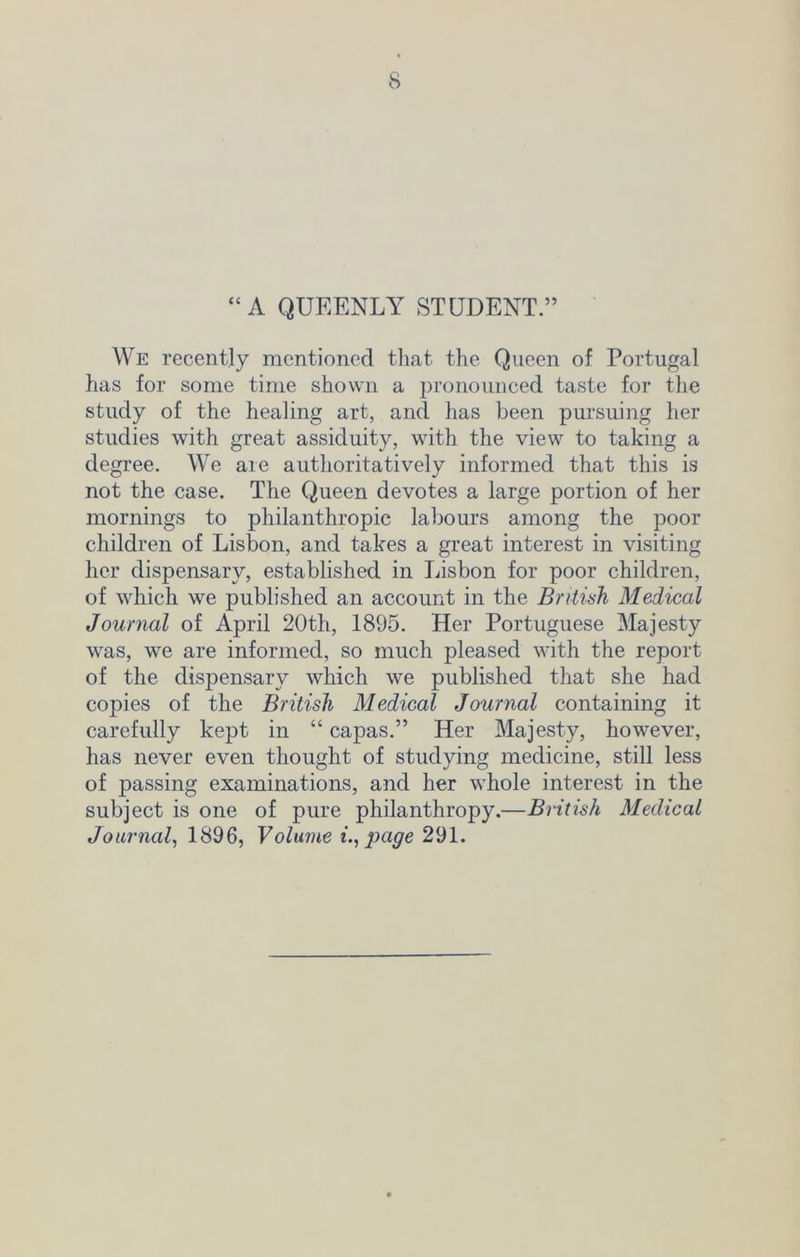 “A QUEENLY STUDENT.” We recently mentioned that the Queen of Portugal has for some time shown a pronounced taste for the study of the healing art, and has been pursuing her studies with great assiduity, with the view to taking a degree. We are authoritatively informed that this is not the case. The Queen devotes a large portion of her mornings to philanthropic labours among the poor children of Lisbon, and takes a great interest in visiting her dispensary, established in Lisbon for poor children, of which we published an account in the British Medical Journal of April 20th, 1895. Her Portuguese Majesty was, we are informed, so much pleased with the report of the dispensary which we published that she had copies of the British Medical Journal containing it carefully kept in “ capas.” Her Majesty, however, has never even thought of studying medicine, still less of passing examinations, and her whole interest in the subject is one of pure philanthropy.—British Medical Journal, 1896, Volume i., page 291.