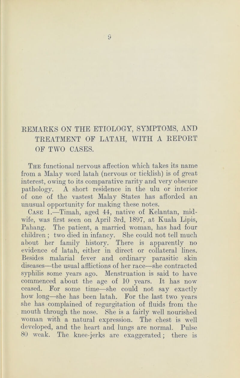REMARKS ON THE ETIOLOGY, SYMPTOMS, AND TREATMENT OF LATAH, WITH A REPORT OF TWO CASES. The functional nervous affection which takes its name from a Malay word latah (nervous or ticklish) is of great interest, owing to its comparative rarity and very obscure pathology. A short residence in the ulu or interior of one of the vastest Malay States has afforded an unusual opportunity for making these notes. Case 1.—Timah, aged 44, native of Kelantan, mid- wife, was first seen on April 3rd, 1897, at Kuala Lipis, Pahang. The patient, a married woman, has had four children ; two died in infancy. She could not tell much about her family history. There is apparently no evidence of latah, either in direct or collateral lines. Besides malarial fever and ordinary parasitic skin diseases—the usual afflictions of her race—she contracted syphilis some years ago. Menstruation is said to have commenced about the age of 10 years. It has now ceased. For some time—she could not say exactly how long—she has been latah. For the last two years she has complained of regurgitation of fluids from the mouth through the nose. She is a fairly well nourished woman with a natural expression. The chest is well developed, and the heart and lungs are normal. Pulse 80 weak. The knee-jerks are exaggerated; there is