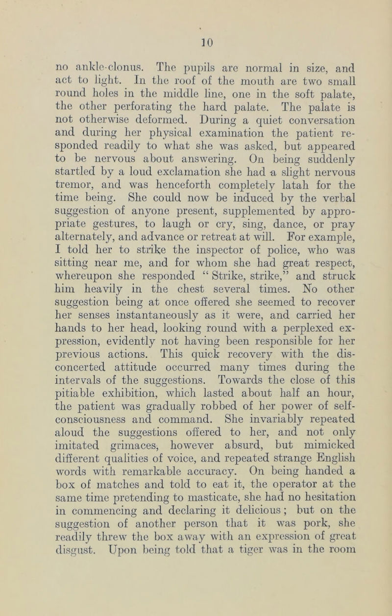 no ankle-clonus. The pupils are normal in size, and act to light. In the roof of the mouth are two small round holes in the middle line, one in the soft palate, the other perforating the hard palate. The palate is not otherwise deformed. During a quiet conversation and during her physical examination the patient re- sponded readily to what she was asked, but appeared to be nervous about answering. On being suddenly startled by a loud exclamation she had a slight nervous tremor, and was henceforth completely latah for the time being. She could now be induced by the verbal suggestion of anyone present, supplemented by appro- priate gestures, to laugh or cry, sing, dance, or pray alternately, and advance or retreat at will. For example, I told her to strike the inspector of police, who was sitting near me, and for whom she had great respect, whereupon she responded “ Strike, strike,” and struck him heavily in the chest several times. No other suggestion being at once offered she seemed to recover her senses instantaneously as it were, and carried her hands to her head, looking round with a perplexed ex- pression, evidently not having been responsible for her previous actions. This quick recovery with the dis- concerted attitude occurred many times during the intervals of the suggestions. Towards the close of this pitiable exhibition, which lasted about half an hour, the patient was gradually robbed of her power of self- consciousness and command. She invariably repeated aloud the suggestions offered to her, and not only imitated grimaces, however absurd, but mimicked different qualities of voice, and repeated strange English words with remarkable accuracy. On being handed a box of matches and told to eat it, the operator at the same time pretending to masticate, she had no hesitation in commencing and declaring it delicious; but on the suggestion of another person that it was pork, she readily threw the box away with an expression of great disgust. Upon being told that a tiger was in the room