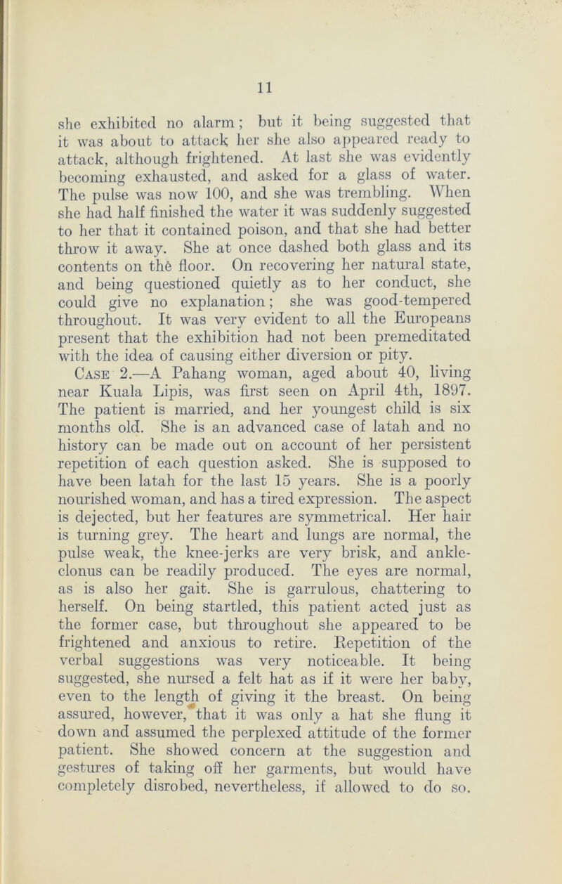 she exhibited no alarm; but it being suggested that it was about to attack her she also appeared ready to attack, although frightened. At last she was evidently becoming exhausted, and asked for a glass of water. The pulse was now 100, and she was trembling. When she had half finished the water it was suddenly suggested to her that it contained poison, and that she had better throw it away. She at once dashed both glass and its contents on the floor. On recovering her natural state, and being questioned quietly as to her conduct, she could give no explanation; she was good-tempered throughout. It was very evident to all the Europeans present that the exhibition had not been premeditated with the idea of causing either diversion or pity. Case 2.—A Pahang woman, aged about 40, living near Kuala Lipis, was first seen on April 4th, 1897. The patient is married, and her youngest child is six months old. She is an advanced case of latah and no history can be made out on account of her persistent repetition of each question asked. She is supposed to have been latah for the last 15 years. She is a poorly nourished woman, and has a tired expression. The aspect is dejected, but her features are symmetrical. Her hair is turning grey. The heart and lungs are normal, the pulse weak, the knee-jerks are very brisk, and ankle- clonus can be readily produced. The eyes are normal, as is also her gait. She is garrulous, chattering to herself. On being startled, this patient acted just as the former case, but throughout she appeared to be frightened and anxious to retire. Repetition of the verbal suggestions was very noticeable. It being suggested, she nursed a felt hat as if it were her baby, even to the length of giving it the breast. On being assured, however, that it was only a hat she flung it down and assumed the perplexed attitude of the former patient. She showed concern at the suggestion and gestures of taking off her garments, but would have completely disrobed, nevertheless, if allowed to do so.