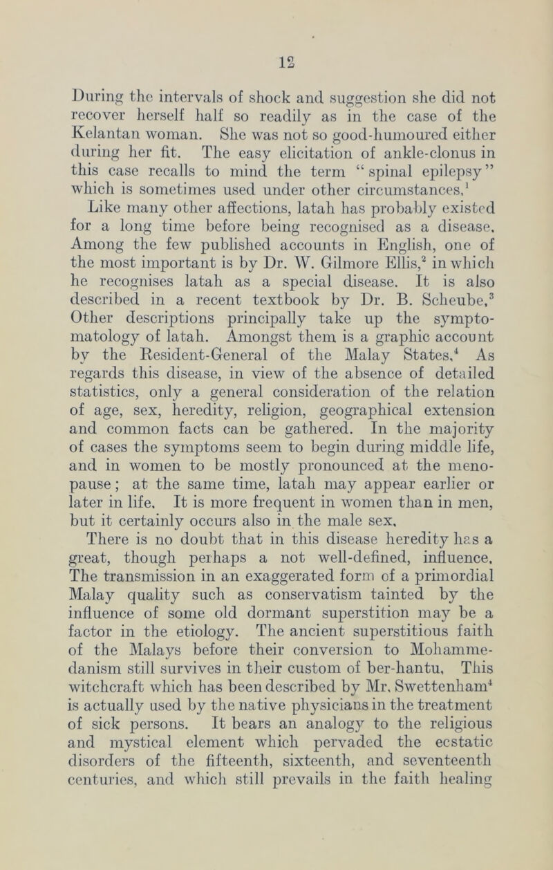 During the intervals of shock and suggestion she did not recover herself half so readily as in the case of the Kelantan woman. She was not so good-humoured either during her fit. The easy elicitation of ankle-clonus in this case recalls to mind the term “ spinal epilepsy ” which is sometimes used under other circumstances.1 Like many other affections, latah has probably existed for a long time before being recognised as a disease. Among the few published accounts in English, one of the most important is by Dr. W. Gilmore Ellis,2 in which he recognises latah as a special disease. It is also described in a recent textbook by Dr. B. Scheube,3 Other descriptions principally take up the sympto- matology of latah. Amongst them is a graphic account by the Resident-General of the Malay States,4 As regards this disease, in view of the absence of detailed statistics, only a general consideration of the relation of age, sex, heredity, religion, geographical extension and common facts can be gathered. In the majority of cases the symptoms seem to begin during middle life, and in women to be mostly pronounced at the meno- pause ; at the same time, latah may appear earlier or later in life. It is more frequent in women than in men, but it certainly occurs also in the male sex. There is no doubt that in this disease heredity has a great, though perhaps a not well-defined, influence. The transmission in an exaggerated form of a primordial Malay quality such as conservatism tainted by the influence of some old dormant superstition may be a factor in the etiology. The ancient superstitious faith of the Malays before their conversion to Mohamme- danism still survives in their custom of ber-hantu. This witchcraft which has been described by Mr. Swettenham4 is actually used by the native physicians in the treatment of sick persons. It bears an analogy to the religious and mystical element which pervaded the ecstatic disorders of the fifteenth, sixteenth, and seventeenth centuries, and which still prevails in the faith healing