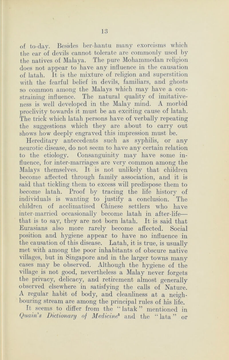 of to-day. Besides ber-hantu many exorcisms which the ear of devils cannot tolerate are commonly used by the natives of Malaya. The pure Mohammedan religion does not appear to have any influence in the causation of latah. It is the mixture of religion and superstition with the fearful belief in devils, familiars, and ghosts so common among the Malays which may have a con- straining influence. The natural quality of imitative- ness is well developed in the Malay mind. A morbid proclivity towards it must be an exciting cause of latah. The trick which latah persons have of verbally repeating the suggestions which they are about to carry out shows how deeply engraved this impression must be. Hereditary antecedents such as syphilis, or any neurotic disease, do not seem to have any certain relation to the etiology. Consanguinity may have some in- fluence, for inter-marriages are very common among the Malays themselves. It is not unlikely that children become affected through family association, and it is said that tickling them to excess will predispose them to become latah. Proof by tracing the life history of individuals is wanting to justify a conclusion. The children of acclimatised Chinese settlers who have inter-married occasionally become latah in after-life— that is to say, they are not born latah. It is said that Eurasians also more rarely become affected. Social position and hygiene appear to have no influence in the causation of this disease. Latah, it is true, is usually met with among the poor inhabitants of obscure native villages, but in Singapore and in the larger towns many cases may be observed. Although the hygiene of the village is not good, nevertheless a Malay never forgets the privacy, delicacy, and retirement almost generally observed elsewhere in satisfying the calls of Nature. A regular habit of body, and cleanliness at a neigh- bouring stream are among the principal rules of his life. It seems to differ from the “ latak ” mentioned in Quoin's Dictionary of Medicine? and the “ lata ” or