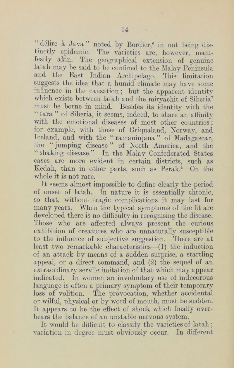 delire a Java” noted by Bordier,6 in not being dis- tinctly epidemic. The varieties are, however, mani- festly akin. The geographical extension of genuine latah may be said to be confined to the Malay Peninsula and the East Indian Archipelago. This limitation suggests the idea that a humid climate may have some influence in the causation; but the apparent identity which exists between latah and the miryachit of Siberia7 must be borne in mind. Besides its identity with the ” tara ” of Siberia, it seems, indeed, to share an affinity with the emotional diseases of most other countries ; for example, with those of Griqualand, Norway, and Iceland, and with the “ ramaninjana ” of Madagascar, the “ jumping disease ” of North America, and the “ shaking disease.” In the Malay Confederated States cases are more evident in certain districts, such as Kedah, than in other parts, such as Perak.1 On the whole it is not rare. It seems almost impossible to define clearly the period of onset of latah. In nature it is essentially chronic, so that, without tragic complications it may last for many years. When the typical symptoms of the fit are developed there is no difficulty in recognising the disease. Those who are affected always present the curious exhibition of creatures who are unnaturally susceptible to the influence of subjective suggestion. There are at least two remarkable characteristics—(1) the induction of an attack by means of a sudden surprise, a startling appeal, or a direct command, and (2) the sequel of an extraordinary servile imitation of that which may appear indicated. In women an involuntary use of indecorous language is often a primary symptom of their temporary loss of volition. The provocation, whether accidental or wilful, physical or by word of mouth, must be sudden. It appears to be the effect of shock which finally over- bears the balance of an unstable nervous system. It would be difficult to classify the varieties of latah ; variation in degree must obviously occur. In different