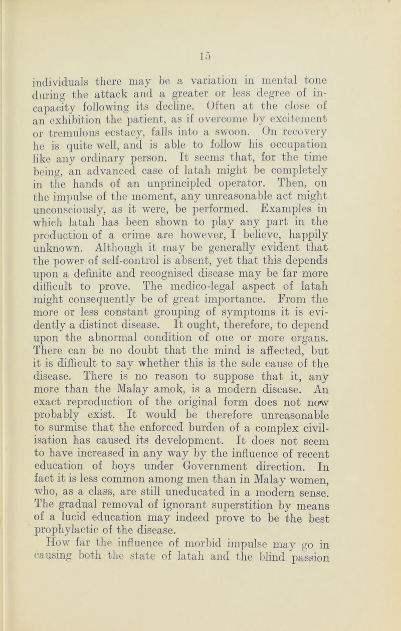 individuals there may be a variation in mental tone during the attack and a greater or less degree of in- capacity following its decline. Often at the close of an exhibition the patient, as if overcome by excitement or tremulous ecstacy, falls into a swoon. On recovery he is quite well, and is able to follow his occupation like anjr ordinary person. It seems that, for the time being, an advanced case of latah might be completely in the hands of an unprincipled operator. Then, on the impulse of the moment, any unreasonable act might unconsciously, as it were, be performed. Examples in which latah has been shown to play any part in the production of a crime are however, I believe, happily unknown. Although it may be generally evident that the power of self-control is absent, yet that this depends upon a definite and recognised disease may be far more dilficult to prove. The medico-legal aspect of latah might consequently be of great importance. From the more or less constant grouping of symjfioms it is evi- dently a distinct disease. It ought, therefore, to depend upon the abnormal condition of one or more organs. There can be no doubt that the mind is affected, but it is difficult to say whether this is the sole cause of the disease. There is no reason to suppose that it, any more than the Malay amok, is a modern disease. An exact reproduction of the original form does not now probably exist. It would be therefore unreasonable to surmise that the enforced burden of a complex civil- isation has caused its development. It does not seem to have increased in any way by the influence of recent education of boys under Government direction. In fact it is less common among men than in Malay women, who, as a class, are still uneducated in a modern sense. The gradual removal of ignorant superstition by means of a lucid education may indeed prove to be the best prophylactic of the disease. How far the influence of morbid impulse may go in causing both the state of latah and the blind passion